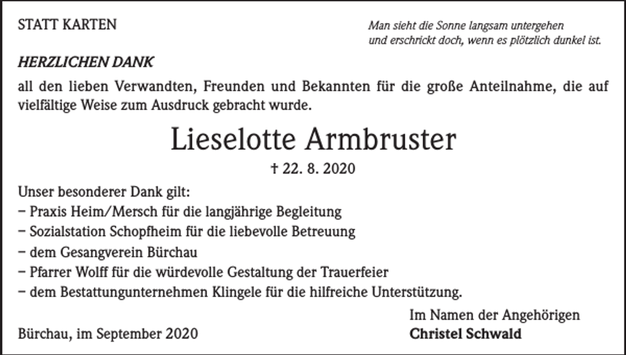 <p>STATT KARTEN</p><p>Man sieht die Sonne langsam untergehen<br />und erschrickt doch, wenn es plötzlich dunkel ist.</p><p>HERZLICHEN DANK<br />all den lieben Verwandten, Freunden und Bekannten für die große Anteilnahme, die auf<br />vielfältige Weise zum Ausdruck gebracht wurde.</p><p>Lieselotte Armbruster<br />† 22. 8. 2020<br />Unser besonderer Dank gilt:<br />– Praxis Heim/Mersch für die langjährige Begleitung<br />– Sozialstation Schopfheim für die liebevolle Betreuung<br />– dem Gesangverein Bürchau<br />– Pfarrer Wolff für die würdevolle Gestaltung der Trauerfeier<br />– dem Bestattungunternehmen Klingele für die hilfreiche Unterstützung.</p><p>Im Namen der Angehörigen<br />Bürchau, im September 2020<br />Christel Schwald</p>