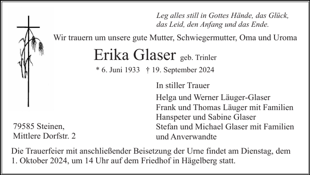 <p>Leg alles still in Gottes Hände, das Glück,<br />das Leid, den Anfang und das Ende.</p><p>Wir trauern um unsere gute Mutter, Schwiegermutter, Oma und Uroma</p><p>Erika Glaser geb. Trinler<br />* 6. Juni 1933 † 19. September 2024</p><p>79585 Steinen,<br />Mittlere Dorfstr. 2</p><p>In stiller Trauer<br />Helga und Werner Läuger-Glaser<br />Frank und Thomas Läuger mit Familien<br />Hanspeter und Sabine Glaser<br />Stefan und Michael Glaser mit Familien<br />und Anverwandte</p><p>Die Trauerfeier mit anschließender Beisetzung der Urne findet am Dienstag, dem<br />1. Oktober 2024, um 14 Uhr auf dem Friedhof in Hägelberg statt.</p>