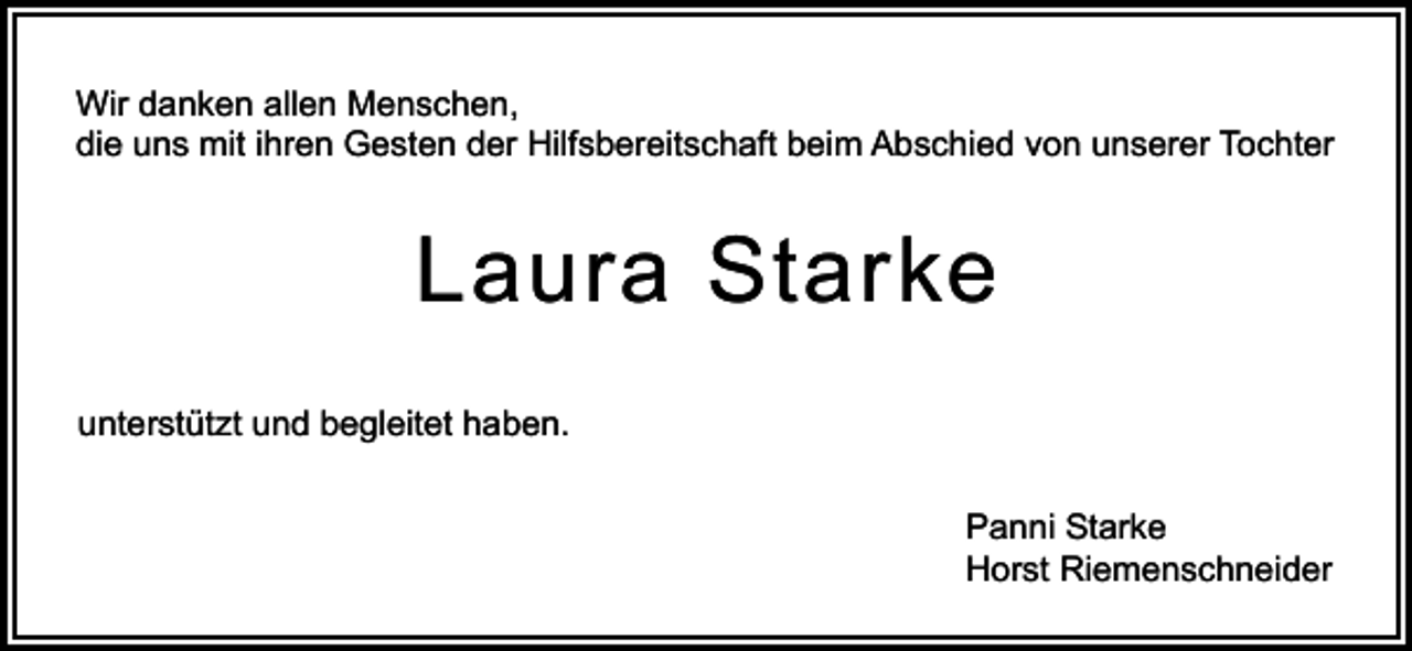 <p>Wir danken allen Menschen,<br />die uns mit ihren Gesten der Hilfsbereitschaft beim Abschied von unserer Tochter</p><p>Laura Starke<br />unterstützt und begleitet haben.<br />Panni Starke<br />Horst Riemenschneider</p>