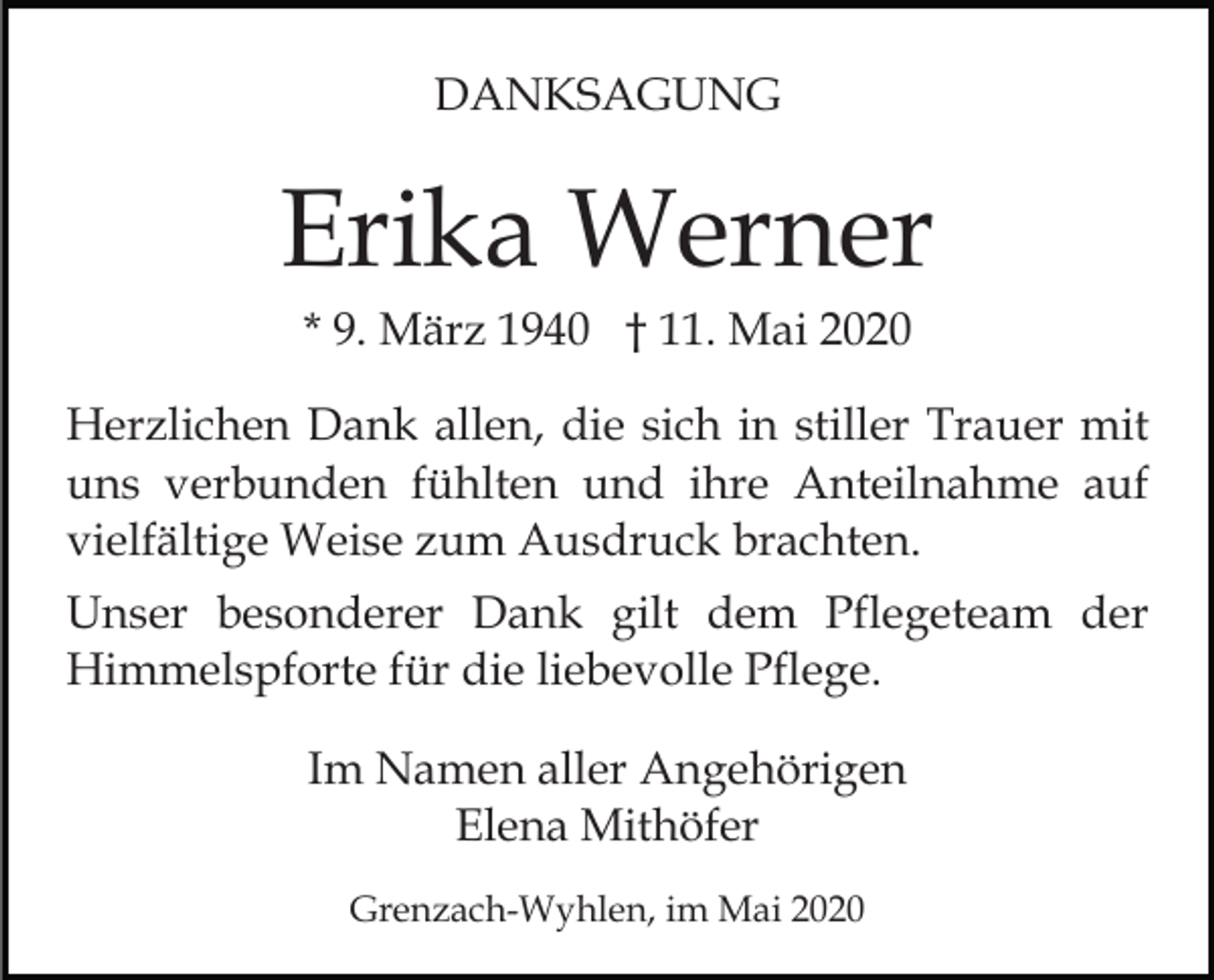 <p>DANKSAGUNG</p><p>Erika Werner<br />* 9. März 1940 † 11. Mai 2020<br />Herzlichen Dank allen, die sich in stiller Trauer mit<br />uns verbunden fühlten und ihre Anteilnahme auf<br />vielfältige Weise zum Ausdruck brachten.<br />Unser besonderer Dank gilt dem Pflegeteam der<br />Himmelspforte für die liebevolle Pflege.<br />Im Namen aller Angehörigen<br />Elena Mithöfer<br />Grenzach-Wyhlen, im Mai 2020</p>