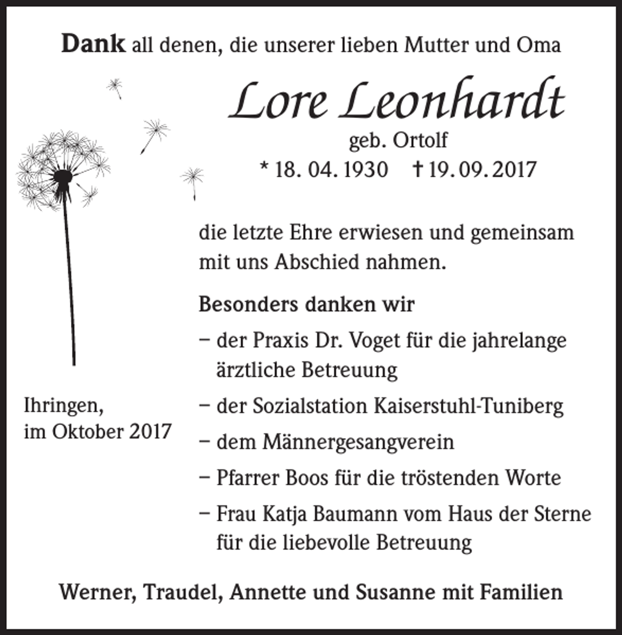<p>Dank all denen, die unserer lieben Mutter und Oma</p><p>Lore Leonhardt<br />geb. Ortolf<br />* 18. 04. 1930 = 19. 09. 2017</p><p>die letzte Ehre erwiesen und gemeinsam<br />mit uns Abschied nahmen.<br />Besonders danken wir<br />– der Praxis Dr. Voget für die jahrelange<br />ärztliche Betreuung<br />Ihringen,<br />im Oktober 2017</p><p>– der Sozialstation Kaiserstuhl-Tuniberg<br />– dem Männergesangverein<br />– Pfarrer Boos für die tröstenden Worte<br />– F rau Katja Baumann vom Haus der Sterne<br />für die liebevolle Betreuung</p><p>Werner, Traudel, Annette und Susanne mit Familien</p>
