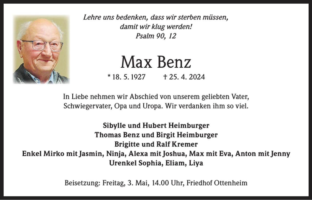 <p>Lehre uns bedenken, dass wir sterben müssen,<br />damit wir klug werden!<br />Psalm 90, 12</p><p>Max Benz<br />* 18. 5. 1927</p><p>† 25. 4. 2024</p><p>In Liebe nehmen wir Abschied von unserem geliebten Vater,<br />Schwiegervater, Opa und Uropa. Wir verdanken ihm so viel.<br />Sibylle und Hubert Heimburger<br />Thomas Benz und Birgit Heimburger<br />Brigitte und Ralf Kremer<br />Enkel Mirko mit Jasmin, Ninja, Alexa mit Joshua, Max mit Eva, Anton mit Jenny<br />Urenkel Sophia, Eliam, Liya<br />Beisetzung: Freitag, 3. Mai, 14.00 Uhr, Friedhof Ottenheim</p>