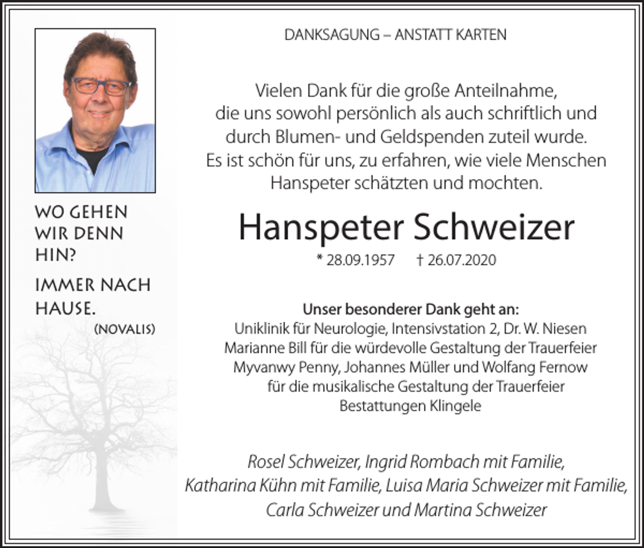 <p>DANKSAGUNG – ANSTATT KARTEN</p><p>Vielen Dank für die große Anteilnahme,<br />die uns sowohl persönlich als auch schriftlich und<br />durch Blumen- und Geldspenden zuteil wurde.<br />Es ist schön für uns, zu erfahren, wie viele Menschen<br />Hanspeter schätzten und mochten.<br />WO GEHEN<br />WIR DENN<br />HIN?<br />IMMER NACH<br />HAUSE.<br />(NOVALIS)</p><p>Hanspeter Schweizer<br />* 28.09.1957</p><p>† 26.07.2020</p><p>Unser besonderer Dank geht an:<br />Uniklinik für Neurologie, Intensivstation 2, Dr. W. Niesen<br />Marianne Bill für die würdevolle Gestaltung der Trauerfeier<br />Myvanwy Penny, Johannes Müller und Wolfang Fernow<br />für die musikalische Gestaltung der Trauerfeier<br />Bestattungen Klingele</p><p>Rosel Schweizer, Ingrid Rombach mit Familie,<br />Katharina Kühn mit Familie, Luisa Maria Schweizer mit Familie,<br />Carla Schweizer und Martina Schweizer</p>