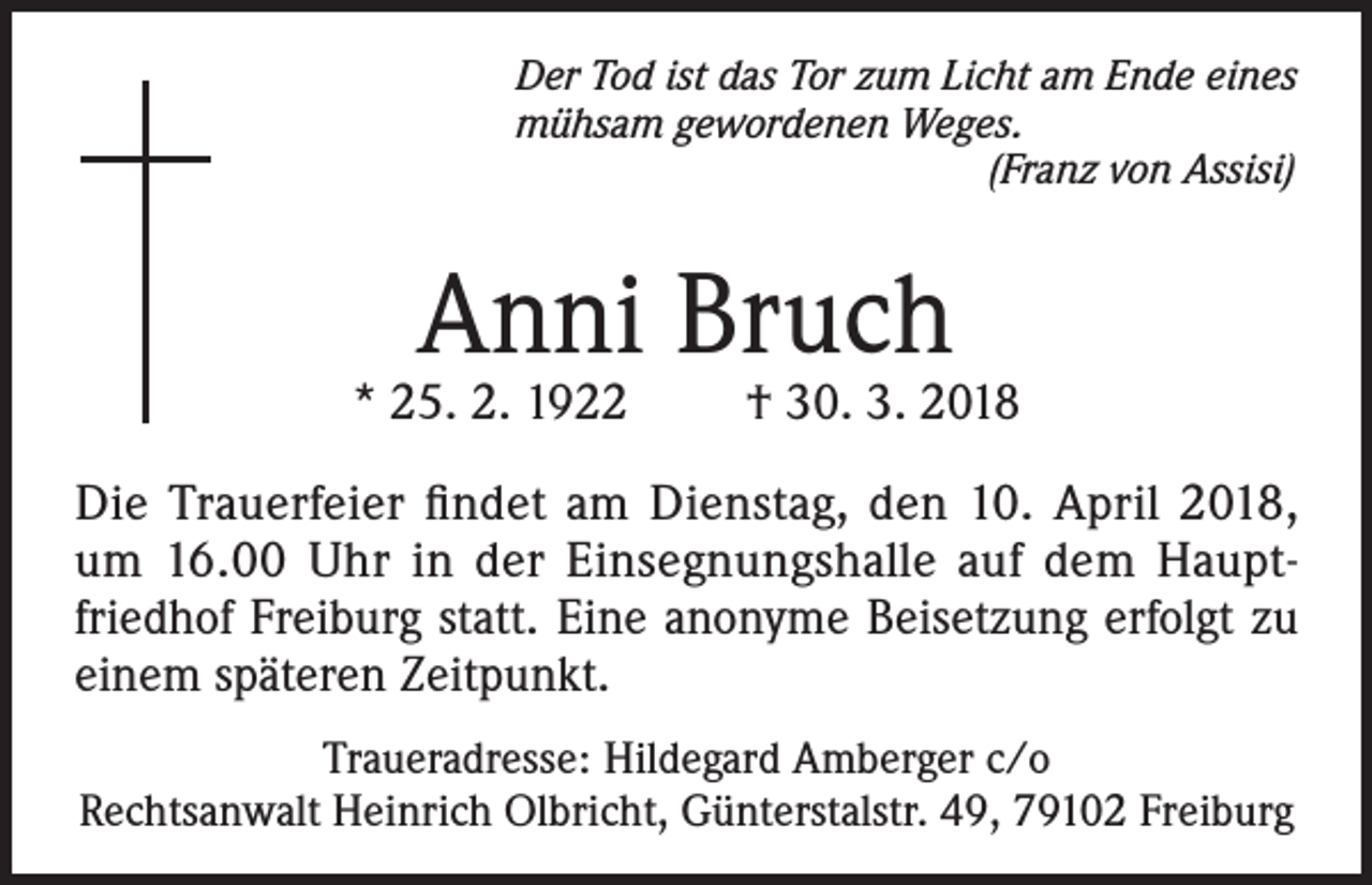 <p>Der Tod ist das Tor zum Licht am Ende eines<br />mühsam gewordenen Weges.</p><p>(Franz von Assisi)</p><p>Anni Bruch</p><p>* 25. 2. 1922</p><p>† 30. 3. 2018</p><p>Die Trauerfeier findet am Dienstag, den 10. April 2018,<br />um 16.00 Uhr in der Einsegnungshalle auf dem Hauptfriedhof Freiburg statt. Eine anonyme Beisetzung erfolgt zu<br />einem späteren Zeitpunkt.<br />Traueradresse: Hildegard Amberger c/o<br />Rechtsanwalt Heinrich Olbricht, Günterstalstr. 49, 79102 Freiburg</p>