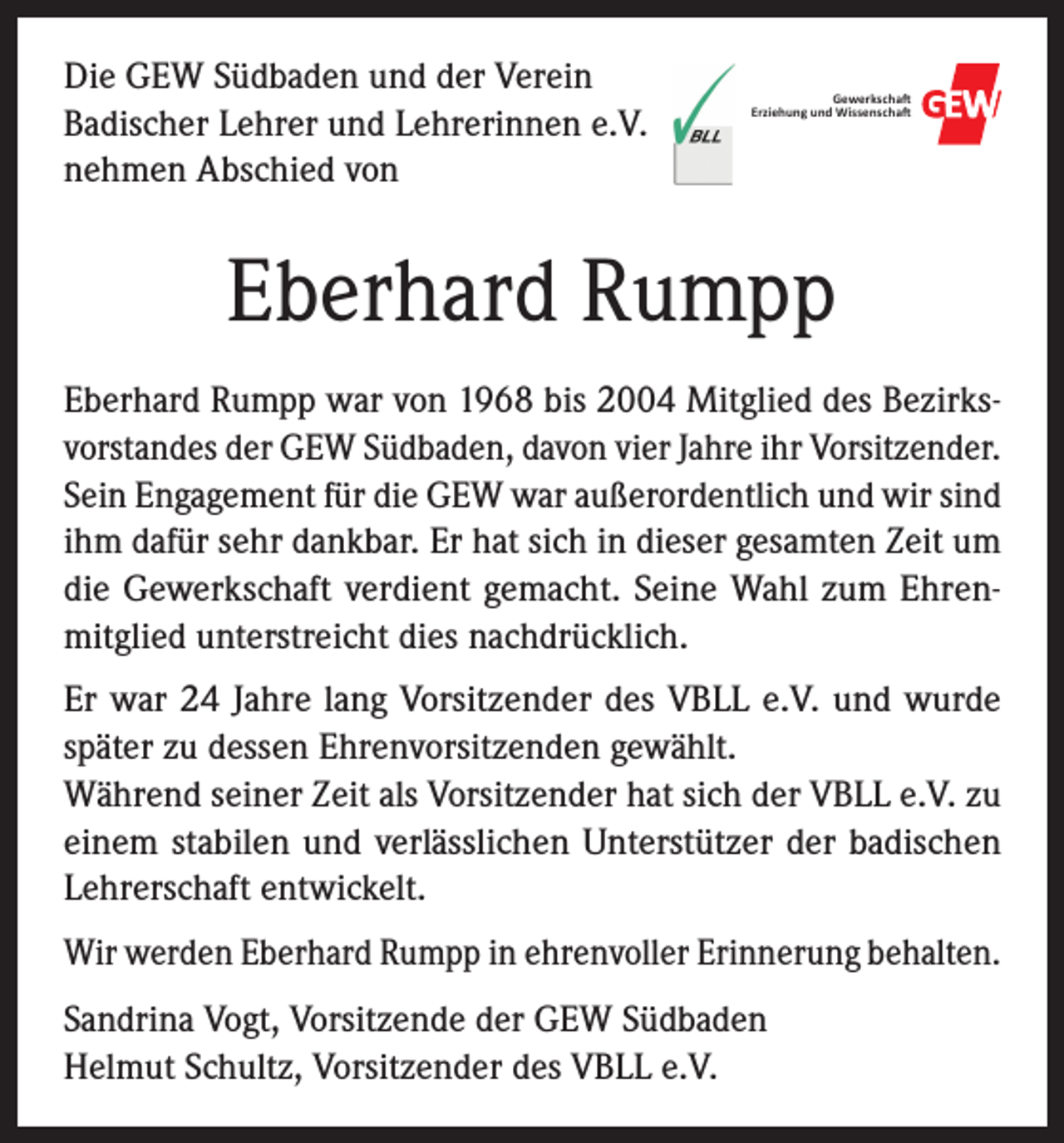 <p>Die GEW Südbaden und der Verein<br />Badischer Lehrer und Lehrerinnen e.V.<br />nehmen Abschied von</p><p>Gewerkscha�<br />Erziehung und Wissenscha�</p><p>Eberhard Rumpp<br />Eberhard Rumpp war von 1968 bis 2004 Mitglied des Bezirksvorstandes der GEW Südbaden, davon vier Jahre ihr Vorsitzender.<br />Sein Engagement für die GEW war außerordentlich und wir sind<br />ihm dafür sehr dankbar. Er hat sich in dieser gesamten Zeit um<br />die Gewerkschaft verdient gemacht. Seine Wahl zum Ehrenmitglied unterstreicht dies nachdrücklich.<br />Er war 24 Jahre lang Vorsitzender des VBLL e.V. und wurde<br />später zu dessen Ehrenvorsitzenden gewählt.<br />Während seiner Zeit als Vorsitzender hat sich der VBLL e.V. zu<br />einem stabilen und verlässlichen Unterstützer der badischen<br />­Lehrerschaft entwickelt.<br />Wir werden Eberhard Rumpp in ehrenvoller Erinnerung behalten.<br />Sandrina Vogt, Vorsitzende der GEW Südbaden<br />Helmut Schultz, Vorsitzender des VBLL e.V.</p>