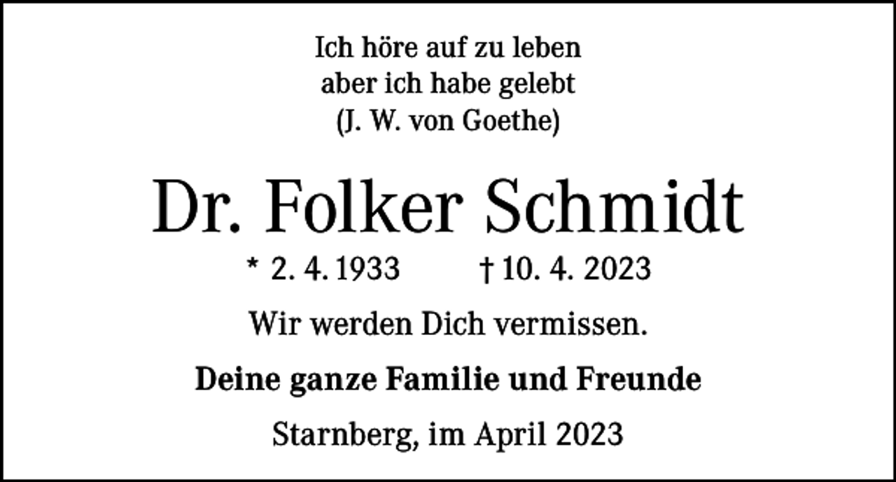 <p>Ich höre auf zu leben<br />aber ich habe gelebt<br />(J. W. von Goethe)</p><p>Dr. Folker Schmidt<br />* 2. 4. 1933</p><p>† 10. 4. 2023</p><p>Wir werden Dich vermissen.<br />Deine ganze Familie und Freunde<br />Starnberg, im April 2023</p>