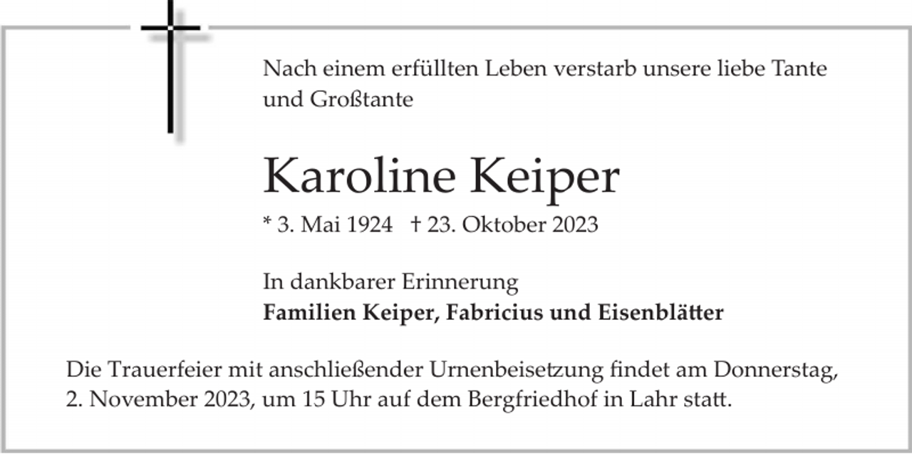<p>Nach<br />Nach einem<br />einem erfüllten<br />erfüllten Leben<br />Leben verstarb<br />verstarb unsere<br />unsere liebe<br />liebe Tante<br />Tante und<br />Großtante<br />und Großtante</p><p>Karoline Keiper<br />* 3. Mai 1924 † 23. Oktober 2023<br />In dankbarer Erinnerung<br />Familien Keiper, Fabricius und Eisenblätter<br />Die Trauerfeier mit anschließender Urnenbeisetzung ﬁndet am Donnerstag,<br />2. November 2023, um 15 Uhr auf dem Bergfriedhof in Lahr statt.</p>
