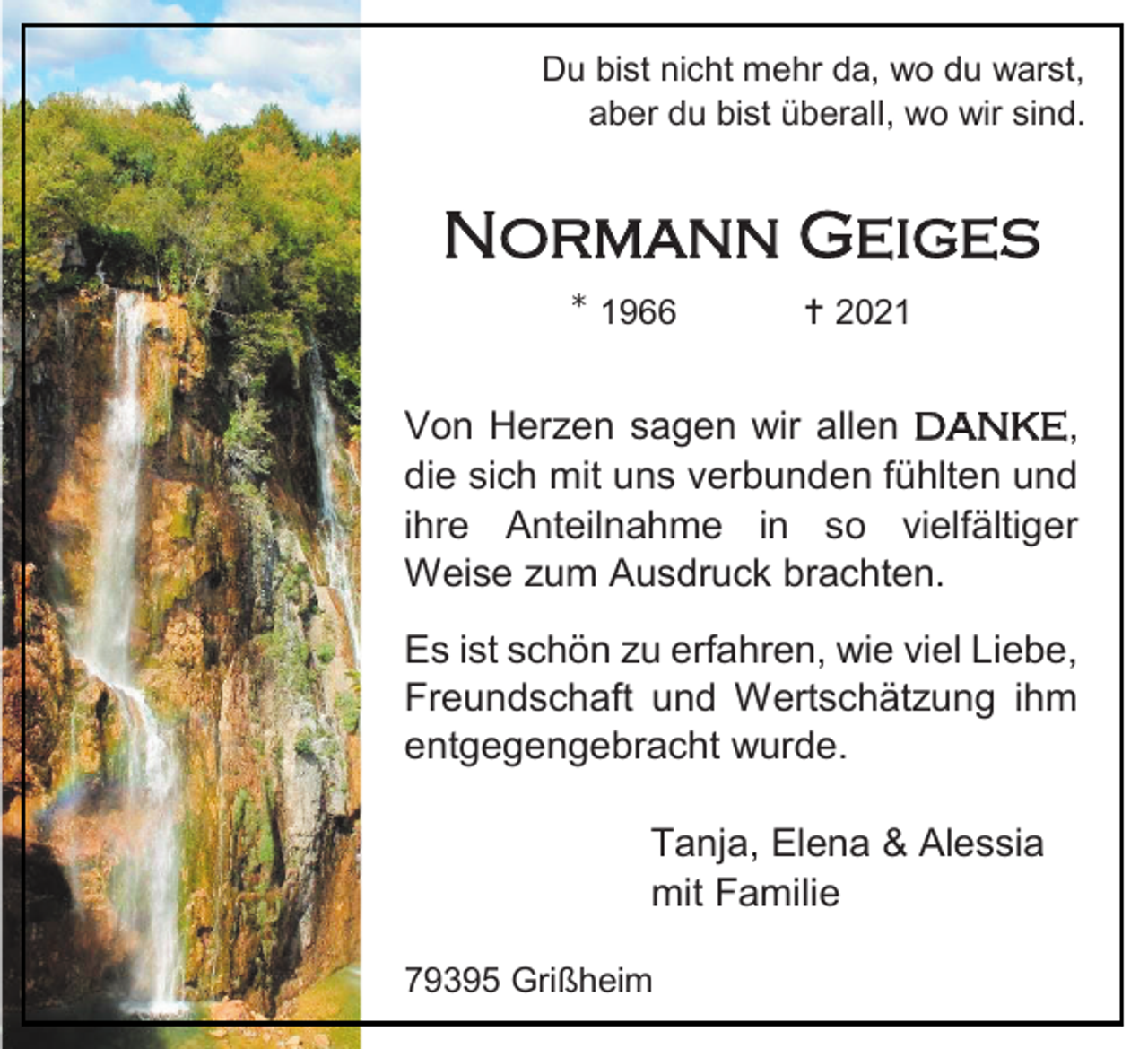 <p>Du bist nicht mehr da, wo du warst,<br />aber du bist überall, wo wir sind.</p><p>Normann Geiges<br />⁎</p><p>1966</p><p> 2021</p><p>Von Herzen sagen wir allen danke,<br />die sich mit uns verbunden fühlten und<br />ihre Anteilnahme in so vielfältiger<br />Weise zum Ausdruck brachten.<br />Es ist schön zu erfahren, wie viel Liebe,<br />Freundschaft und Wertschätzung ihm<br />entgegengebracht wurde.<br />Tanja, Elena &amp; Alessia<br />mit Familie<br />79395 Grißheim</p>