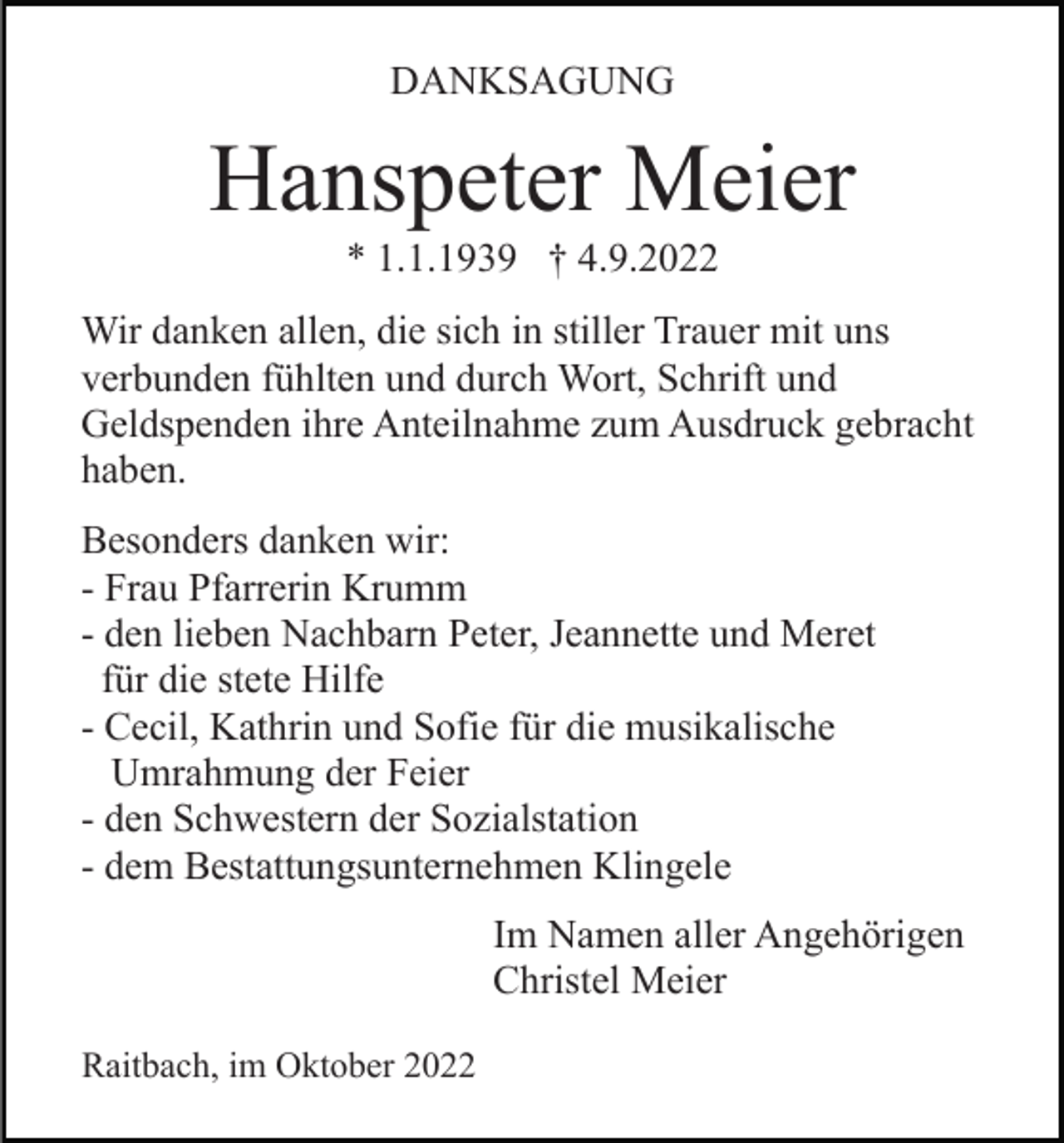 <p>DANKSAGUNG</p><p>Hanspeter Meier<br />* 1.1.1939 † 4.9.2022<br />Wir danken allen, die sich in stiller Trauer mit uns<br />verbunden fühlten und durch Wort, Schrift und<br />Geldspenden ihre Anteilnahme zum Ausdruck gebracht<br />haben.<br />Besonders danken wir:<br />- Frau Pfarrerin Krumm<br />- den lieben Nachbarn Peter, Jeannette und Meret<br />für die stete Hilfe<br />- Cecil, Kathrin und Sofie für die musikalische<br />Umrahmung der Feier<br />- den Schwestern der Sozialstation<br />- dem Bestattungsunternehmen Klingele<br />Im Namen aller Angehörigen<br />Christel Meier<br />Raitbach, im Oktober 2022</p>