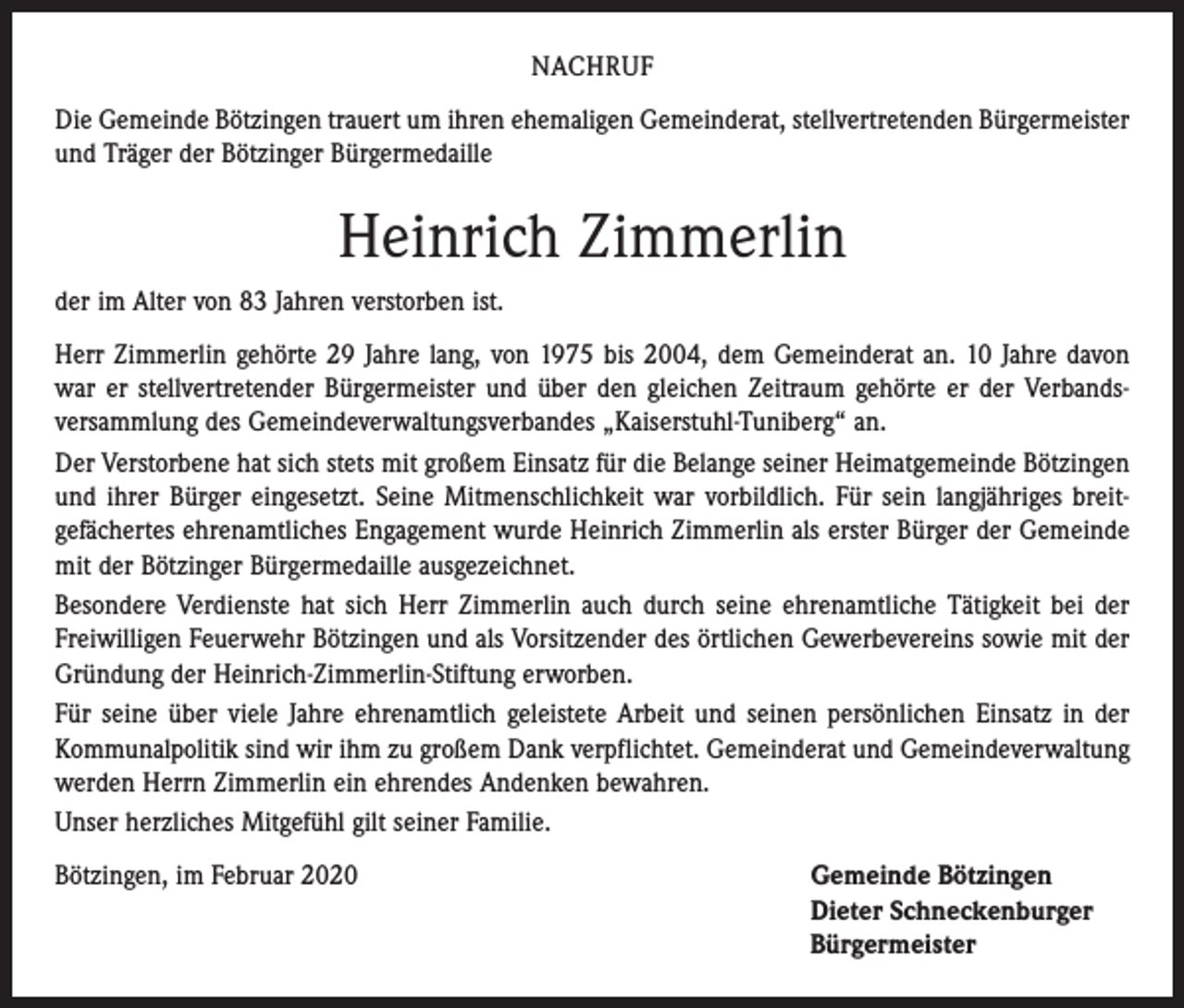 <p>NACHRUF<br />Die Gemeinde Bötzingen trauert um ihren ehemaligen Gemeinderat, stellvertretenden Bürgermeister<br />und Träger der Bötzinger Bürgermedaille</p><p>Heinrich Zimmerlin<br />der im Alter von 83 Jahren verstorben ist.<br />Herr Zimmerlin gehörte 29 Jahre lang, von 1975 bis 2004, dem Gemeinderat an. 10 Jahre davon<br />war er stellvertretender Bürgermeister und über den gleichen Zeitraum gehörte er der Verbands­<br />versammlung des Gemeindeverwaltungsverbandes „Kaiserstuhl-Tuniberg“ an.<br />Der Verstorbene hat sich stets mit großem Einsatz für die Belange seiner Heimatgemeinde Bötzingen<br />und ihrer Bürger eingesetzt. Seine Mitmenschlichkeit war vorbildlich. Für sein langjähriges breit­­<br />gefächertes ehrenamtliches Engagement wurde Heinrich Zimmerlin als erster Bürger der Gemeinde<br />mit der Bötzinger Bürgermedaille ausgezeichnet.<br />Besondere Verdienste hat sich Herr Zimmerlin auch durch seine ehrenamtliche Tätigkeit bei der<br />­Freiwilligen Feuerwehr Bötzingen und als Vorsitzender des örtlichen Gewerbevereins sowie mit der<br />Gründung der Heinrich-Zimmerlin-Stiftung erworben.<br />Für seine über viele Jahre ehrenamtlich geleistete Arbeit und seinen persönlichen Einsatz in der<br />­Kommunalpolitik sind wir ihm zu großem Dank verpflichtet. Gemeinderat und Gemeindeverwaltung<br />werden Herrn Zimmerlin ein ehrendes Andenken bewahren.<br />Unser herzliches Mitgefühl gilt seiner Familie.<br />Bötzingen, im Februar 2020 Gemeinde Bötzingen<br />Dieter Schneckenburger<br />Bürgermeister</p>
