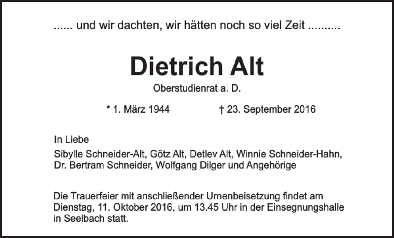 <p>...... und wir dachten, wir hätten noch so viel Zeit ..........</p><p>Dietrich Alt<br />Oberstudienrat a. D.</p><p>* 1. März 1944</p><p>† 23. September 2016</p><p>In Liebe<br />Sibylle Schneider-Alt, Götz Alt, Detlev Alt, Winnie Schneider-Hahn,<br />Dr. Bertram Schneider, Wolfgang Dilger und Angehörige<br />Die Trauerfeier mit anschließender Urnenbeisetzung findet am<br />Dienstag, 11. Oktober 2016, um 13.45 Uhr in der Einsegnungshalle<br />in Seelbach statt.</p>