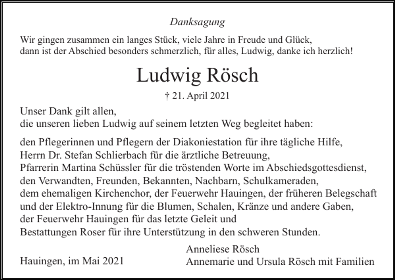 <p>Danksagung<br />Wir gingen zusammen ein langes Stück, viele Jahre in Freude und Glück,<br />dann ist der Abschied besonders schmerzlich, für alles, Ludwig, danke ich herzlich!</p><p>Ludwig Rösch<br />† 21. April 2021</p><p>Unser Dank gilt allen,<br />die unseren lieben Ludwig auf seinem letzten Weg begleitet haben:<br />den Pflegerinnen und Pflegern der Diakoniestation für ihre tägliche Hilfe,<br />Herrn Dr. Stefan Schlierbach für die ärztliche Betreuung,<br />Pfarrerin Martina Schüssler für die tröstenden Worte im Abschiedsgottesdienst,<br />den Verwandten, Freunden, Bekannten, Nachbarn, Schulkameraden,<br />dem ehemaligen Kirchenchor, der Feuerwehr Hauingen, der früheren Belegschaft<br />und der Elektro-Innung für die Blumen, Schalen, Kränze und andere Gaben,<br />der Feuerwehr Hauingen für das letzte Geleit und<br />Bestattungen Roser für ihre Unterstützung in den schweren Stunden.<br />Hauingen, im Mai 2021</p><p>Anneliese Rösch<br />Annemarie und Ursula Rösch mit Familien</p>