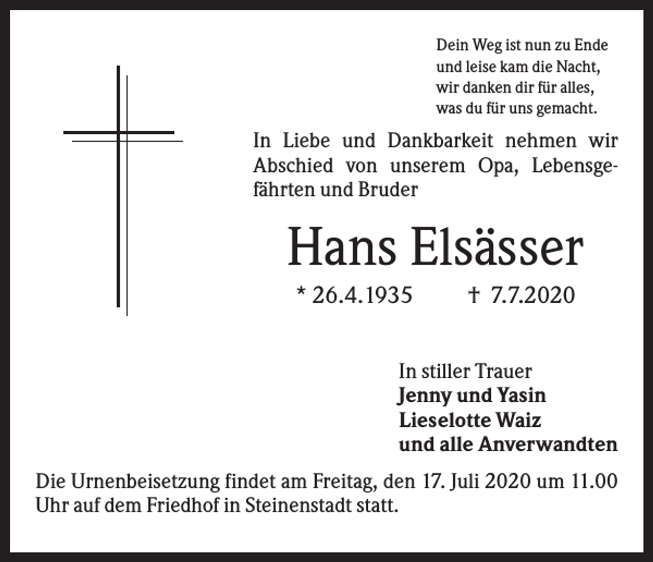 <p>Dein Weg ist nun zu Ende<br />und leise kam die Nacht,<br />wir danken dir für alles,<br />was du für uns gemacht.</p><p>In Liebe und Dankbarkeit nehmen wir<br />Abschied von unserem Opa, Lebensgefährten und Bruder</p><p>Hans Elsässer<br />* 26.4.1935</p><p>† 7.7.2020</p><p>In stiller Trauer<br />Jenny und Yasin<br />Lieselotte Waiz<br />und alle Anverwandten<br />Die Urnenbeisetzung findet am Freitag, den 17. Juli 2020 um 11.00<br />Uhr auf dem Friedhof in Steinenstadt statt.</p>