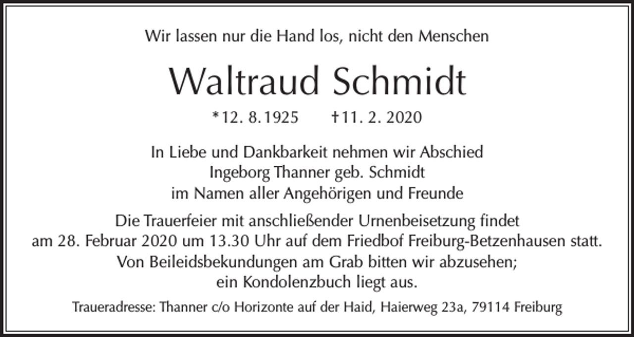 <p>Wir lassen nur die Hand los, nicht den Menschen</p><p>Waltraud Schmidt<br />* 12. 8. 1925 † 11. 2. 2020<br />In Liebe und Dankbarkeit nehmen wir Abschied<br />Ingeborg Thanner geb. Schmidt<br />im Namen aller Angehörigen und Freunde<br />Die Trauerfeier mit anschließender Urnenbeisetzung findet<br />am 28. Februar 2020 um 13.30 Uhr auf dem Friedbof Freiburg-Betzenhausen statt.<br />Von Beileidsbekundungen am Grab bitten wir abzusehen;<br />ein Kondolenzbuch liegt aus.<br />Traueradresse: Thanner c/o Horizonte auf der Haid, Haierweg 23a, 79114 Freiburg</p>