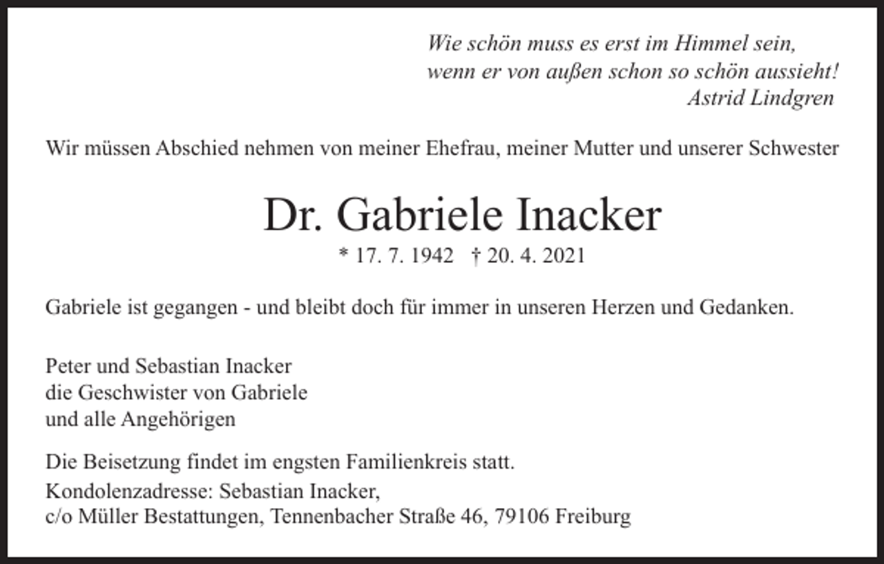 <p>Wie schön muss es erst im Himmel sein,<br />wenn er von außen schon so schön aussieht!<br />Astrid Lindgren<br />Wir müssen Abschied nehmen von meiner Ehefrau, meiner Mutter und unserer Schwester</p><p>Dr. Gabriele Inacker<br />* 17. 7. 1942 † 20. 4. 2021<br />Gabriele ist gegangen - und bleibt doch für immer in unseren Herzen und Gedanken.<br />Peter und Sebastian Inacker<br />die Geschwister von Gabriele<br />und alle Angehörigen<br />Die Beisetzung findet im engsten Familienkreis statt.<br />Kondolenzadresse: Sebastian Inacker,<br />c/o Müller Bestattungen, Tennenbacher Straße 46, 79106 Freiburg</p>
