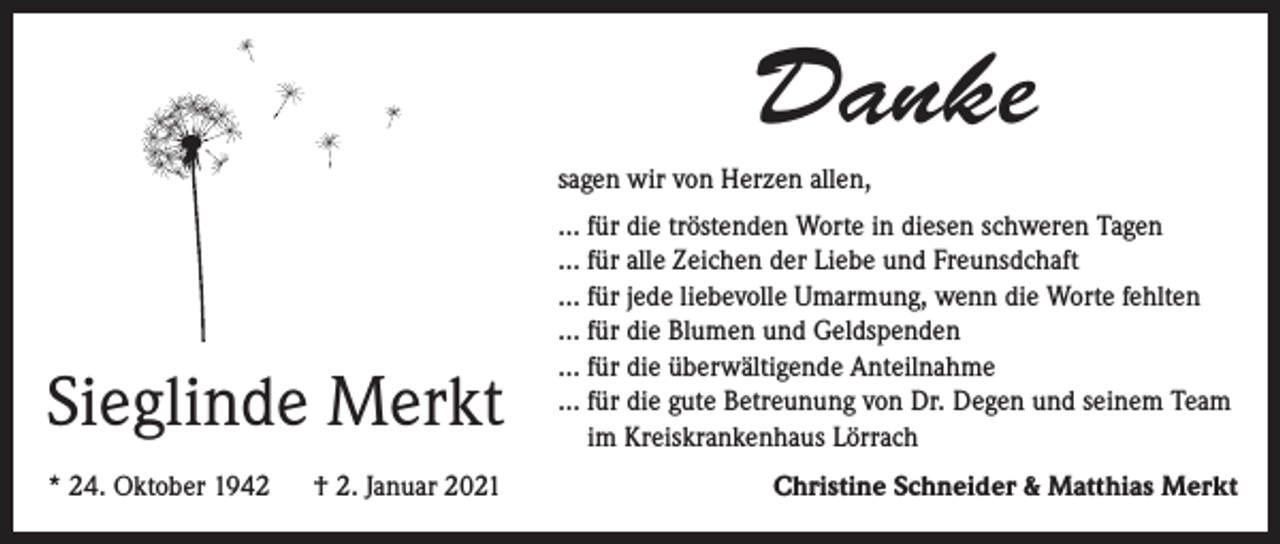 <p>Danke<br />sagen wir von Herzen allen,</p><p>Sieglinde Merkt<br />* 24. Oktober 1942</p><p>† 2. Januar 2021</p><p>... für die tröstenden Worte in diesen schweren Tagen<br />... für alle Zeichen der Liebe und Freunsdchaft<br />... für jede liebevolle Umarmung, wenn die Worte fehlten<br />... für die Blumen und Geldspenden<br />... für die überwältigende Anteilnahme<br />... für die gute Betreunung von Dr. Degen und seinem Team<br />im Kreiskrankenhaus Lörrach<br />Christine Schneider &amp; Matthias Merkt</p>
