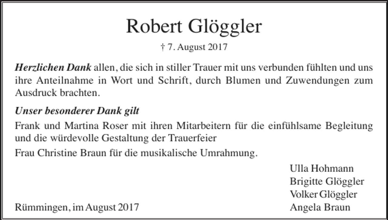 <p>Robert Glöggler<br />† 7. August 2017</p><p>Herzlichen Dank allen, die sich in stiller Trauer mit uns verbunden fühlten und uns<br />ihre Anteilnahme in Wort und Schrift, durch Blumen und Zuwendungen zum<br />Ausdruck brachten.<br />Unser besonderer Dank gilt<br />Frank und Martina Roser mit ihren Mitarbeitern für die einfühlsame Begleitung<br />und die würdevolle Gestaltung der Trauerfeier<br />Frau Christine Braun für die musikalische Umrahmung.<br />Ulla Hohmann<br />Brigitte Glöggler<br />Volker Glöggler<br />Rümmingen, im August 2017<br />Angela Braun</p>