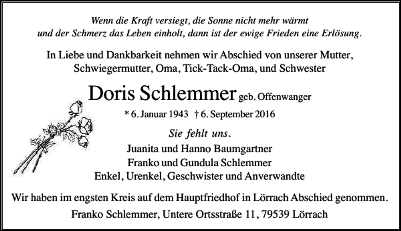 <p>Wenn die Kraft versiegt, die Sonne nicht mehr wärmt<br />und der Schmerz das Leben einholt, dann ist der ewige Frieden eine Erlösung.</p><p>In Liebe und Dankbarkeit nehmen wir Abschied von unserer Mutter,<br />Schwiegermutter, Oma, Tick-Tack-Oma, und Schwester</p><p>Doris Schlemmer geb. Offenwanger<br />* 6. Januar 1943 † 6. September 2016</p><p>Sie fehlt uns.<br />Juanita und Hanno Baumgartner<br />Franko und Gundula Schlemmer<br />Enkel, Urenkel, Geschwister und Anverwandte<br />Wir haben im engsten Kreis auf dem Hauptfriedhof in Lörrach Abschied genommen.<br />Franko Schlemmer, Untere Ortsstraße 11, 79539 Lörrach</p>