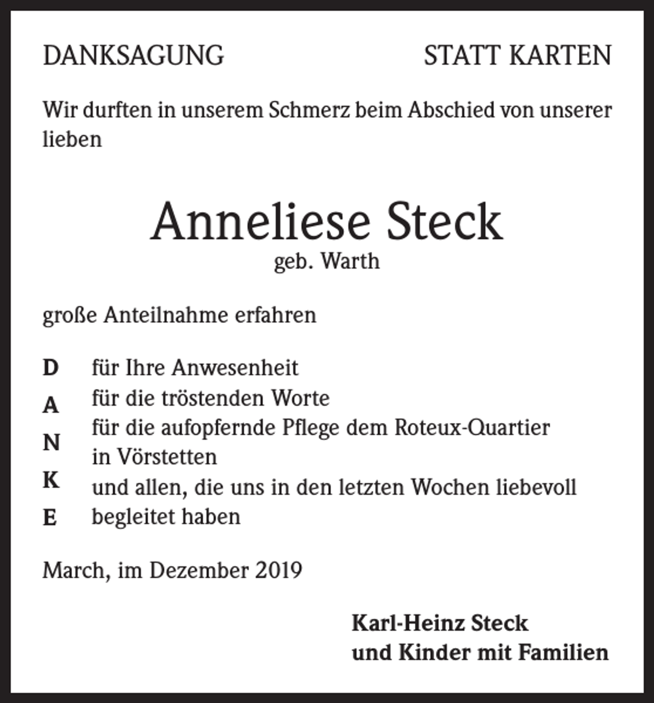 <p>DANKSAGUNG</p><p>STATT KARTEN</p><p>Wir durften in unserem Schmerz beim Abschied von unserer<br />lieben</p><p>Anneliese Steck<br />geb. Warth</p><p>große Anteilnahme erfahren<br />D<br />A<br />N<br />K<br />E</p><p>für Ihre Anwesenheit<br />für die tröstenden Worte<br />für die aufopfernde Pflege dem Roteux-Quartier<br />in Vörstetten<br />und allen, die uns in den letzten Wochen liebevoll<br />begleitet haben</p><p>March, im Dezember 2019<br />Karl-Heinz Steck<br />und Kinder mit Familien</p>