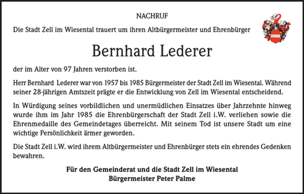 <p>NACHRUF<br />Die Stadt Zell im Wiesental trauert um ihren Altbürgermeister und Ehrenbürger</p><p>Bernhard Lederer<br />der im Alter von 97 Jahren verstorben ist.<br />Herr Bernhard Lederer war von 1957 bis 1985 Bürgermeister der Stadt Zell im Wiesental. Während<br />seiner 28-jährigen Amtszeit prägte er die Entwicklung von Zell im Wiesental entscheidend.<br />In Würdigung seines vorbildlichen und unermüdlichen Einsatzes über Jahrzehnte hinweg<br />wurde ihm im Jahr 1985 die Ehrenbürgerschaft der Stadt Zell i.W. verliehen sowie die<br />Ehrenmedaille des Gemeindetages überreicht. Mit seinem Tod ist unsere Stadt um eine<br />wichtige Persönlichkeit ärmer geworden.<br />Die Stadt Zell i.W. wird ihrem Altbürgermeister und Ehrenbürger stets ein ehrendes Gedenken<br />bewahren.<br />Für den Gemeinderat und die Stadt Zell im Wiesental<br />Bürgermeister Peter Palme</p>