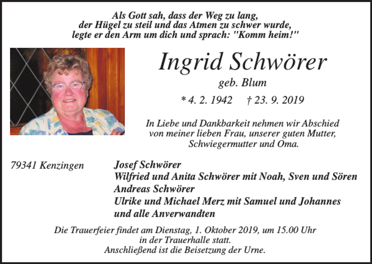 <p>Als Gott sah, dass der Weg zu lang,<br />der Hügel zu steil und das Atmen zu schwer wurde,<br />legte er den Arm um dich und sprach: "Komm heim!"</p><p>Ingrid Schwörer<br />geb. Blum<br />* 4. 2. 1942</p><p>† 23. 9. 2019</p><p>In Liebe und Dankbarkeit nehmen wir Abschied<br />von meiner lieben Frau, unserer guten Mutter,<br />Schwiegermutter und Oma.</p><p>79341 Kenzingen</p><p>Josef Schwörer<br />Wilfried und Anita Schwörer mit Noah, Sven und Sören<br />Andreas Schwörer<br />Ulrike und Michael Merz mit Samuel und Johannes<br />und alle Anverwandten</p><p>Die Trauerfeier findet am Dienstag, 1. Oktober 2019, um 15.00 Uhr<br />in der Trauerhalle statt.<br />Anschließend ist die Beisetzung der Urne.</p>