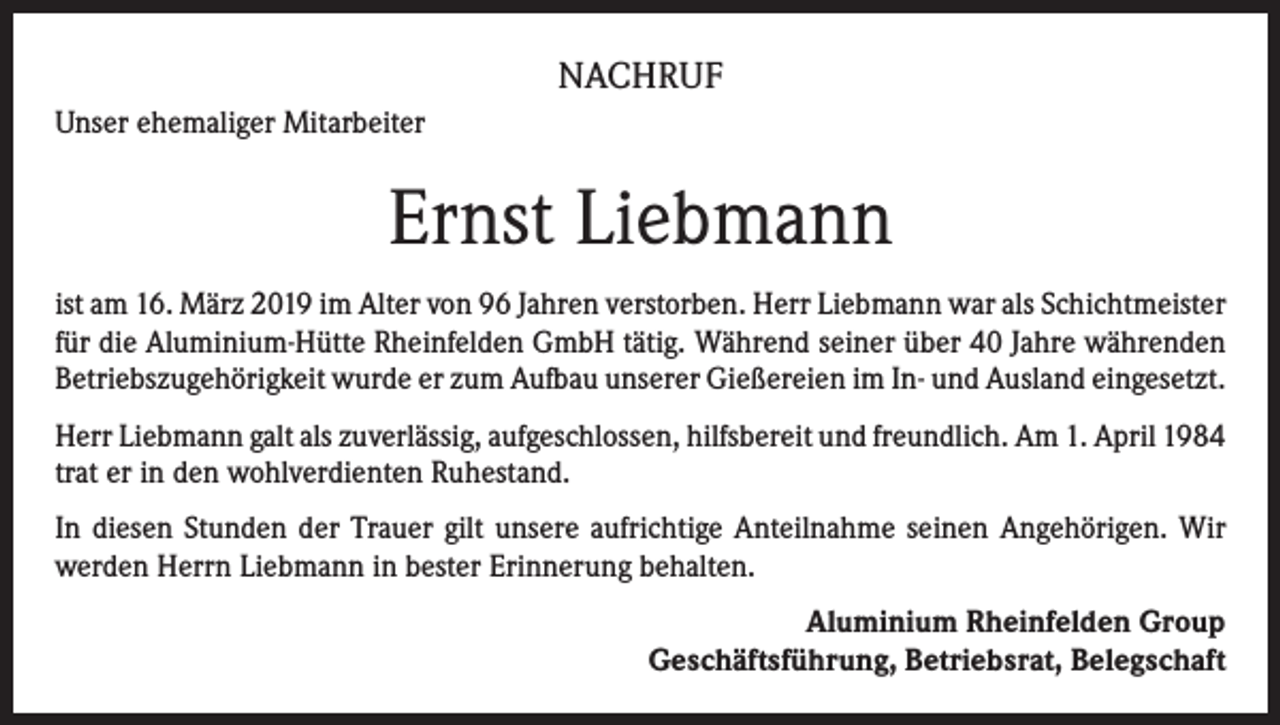 <p>NACHRUF<br />Unser ehemaliger Mitarbeiter</p><p>Ernst Liebmann<br />ist am 16. März 2019 im Alter von 96 Jahren verstorben. Herr Liebmann war als Schichtmeister<br />für die Aluminium-Hütte Rheinfelden GmbH tätig. Während seiner über 40 Jahre währenden<br />Betriebszugehörigkeit wurde er zum Aufbau unserer Gießereien im In- und Ausland eingesetzt.<br />Herr Liebmann galt als zuverlässig, aufgeschlossen, hilfsbereit und freundlich. Am 1. April 1984<br />trat er in den wohlverdienten Ruhestand.<br />In diesen Stunden der Trauer gilt unsere aufrichtige Anteilnahme seinen Angehörigen. Wir<br />werden Herrn Liebmann in bester Erinnerung behalten.<br />Aluminium Rheinfelden Group<br />Geschäftsführung, Betriebsrat, Belegschaft</p>