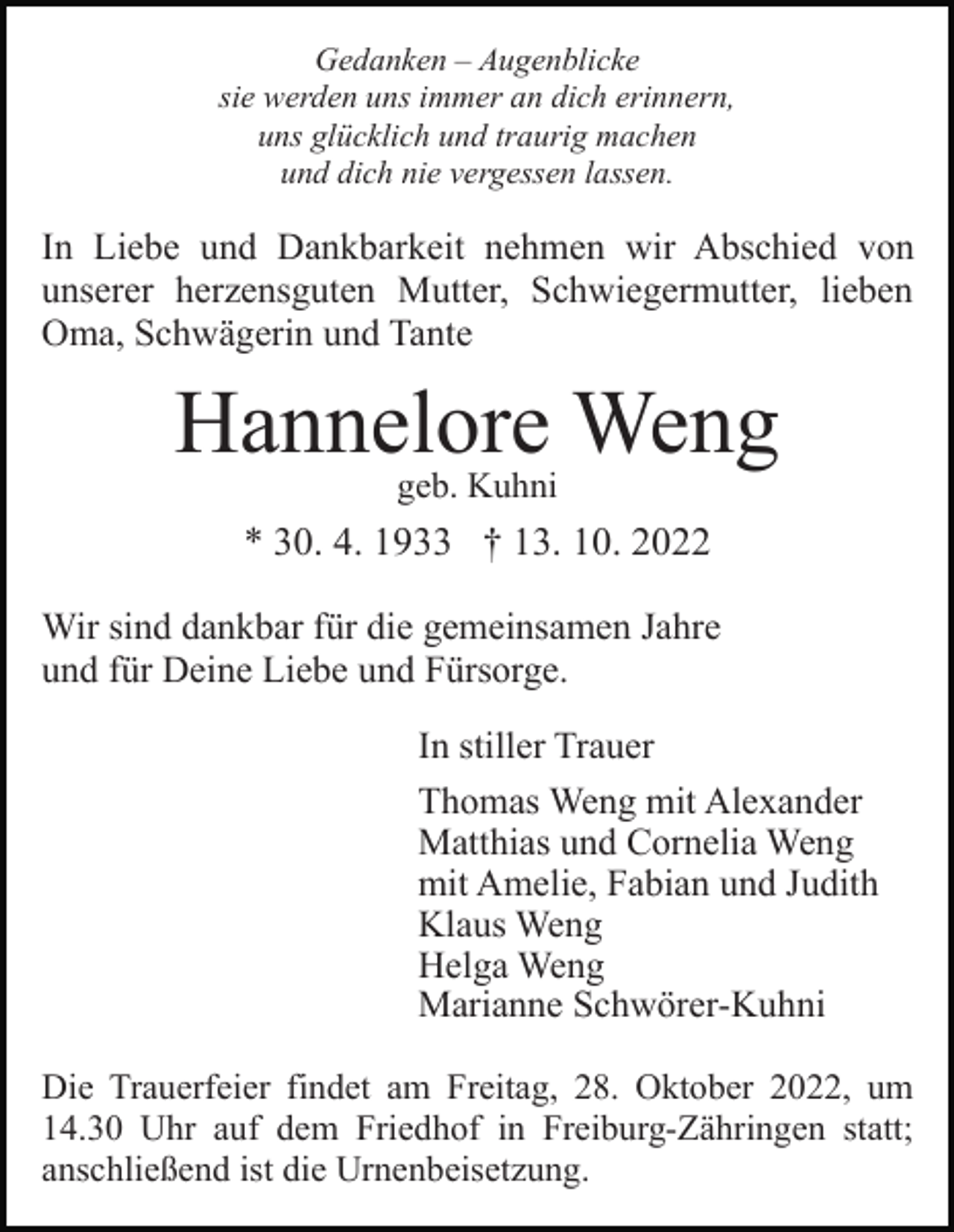 <p>Gedanken – Augenblicke<br />sie werden uns immer an dich erinnern,<br />uns glücklich und traurig machen<br />und dich nie vergessen lassen.</p><p>In Liebe und Dankbarkeit nehmen wir Abschied von<br />unserer herzensguten Mutter, Schwiegermutter, lieben<br />Oma, Schwägerin und Tante</p><p>Hannelore Weng<br />geb. Kuhni</p><p>* 30. 4. 1933 † 13. 10. 2022<br />Wir sind dankbar für die gemeinsamen Jahre<br />und für Deine Liebe und Fürsorge.<br />In stiller Trauer<br />Thomas Weng mit Alexander<br />Matthias und Cornelia Weng<br />mit Amelie, Fabian und Judith<br />Klaus Weng<br />Helga Weng<br />Marianne Schwörer-Kuhni<br />Die Trauerfeier findet am Freitag, 28. Oktober 2022, um<br />14.30 Uhr auf dem Friedhof in Freiburg-Zähringen statt;<br />anschließend ist die Urnenbeisetzung.</p>
