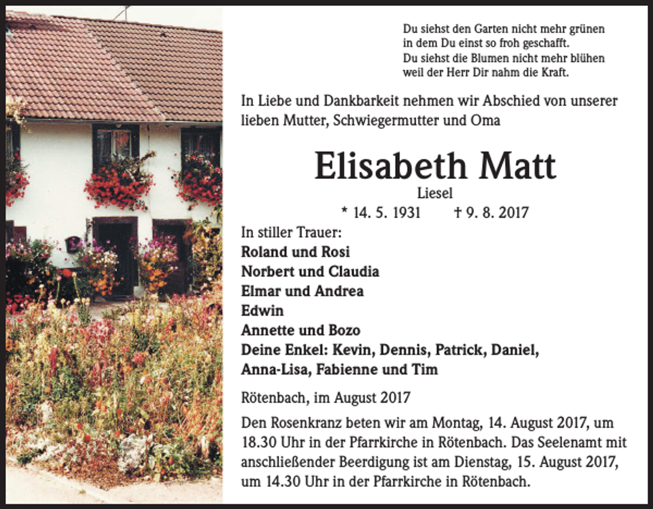 <p>Du siehst den Garten nicht mehr grünen<br />in dem Du einst so froh geschafft.<br />Du siehst die Blumen nicht mehr blühen<br />weil der Herr Dir nahm die Kraft.</p><p>In Liebe und Dankbarkeit nehmen wir Abschied von unserer<br />lieben Mutter, Schwiegermutter und Oma</p><p>Elisabeth Matt</p><p>Liesel<br />* 14. 5. 1931 † 9. 8. 2017<br />In stiller Trauer:<br />Roland und Rosi<br />Norbert und Claudia<br />Elmar und Andrea<br />Edwin<br />Annette und Bozo<br />Deine Enkel: Kevin, Dennis, Patrick, Daniel,<br />Anna-Lisa, Fabienne und Tim</p><p>Rötenbach, im August 2017<br />Den Rosenkranz beten wir am Montag, 14. August 2017, um<br />18.30 Uhr in der Pfarrkirche in Rötenbach. Das Seelenamt mit<br />anschließender Beerdigung ist am Dienstag, 15. August 2017,<br />um 14.30 Uhr in der Pfarrkirche in Rötenbach.</p>