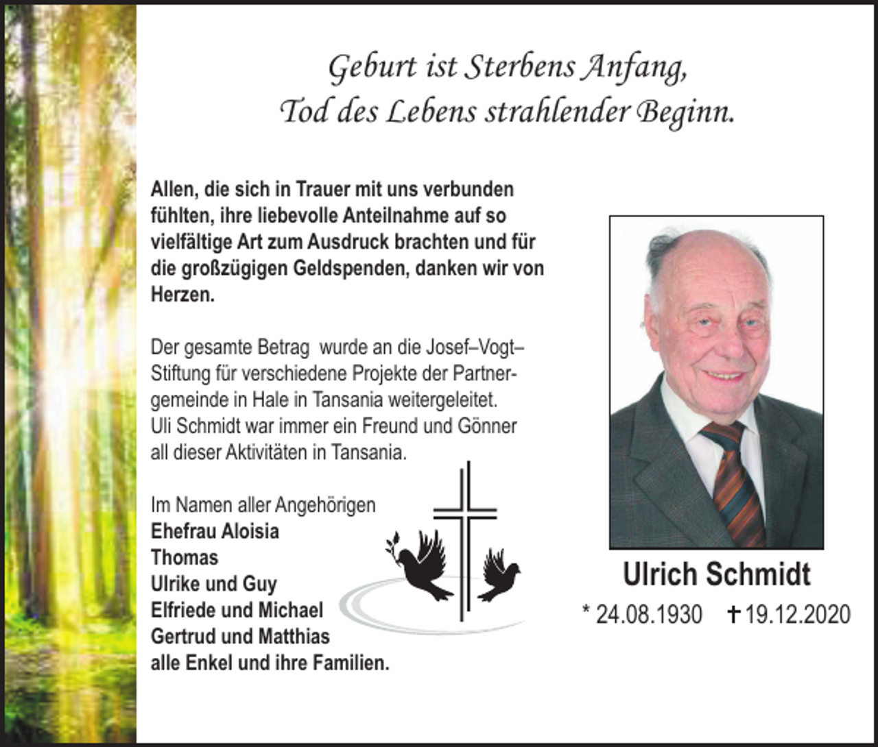 <p>Geburt ist Sterbens Anfang,<br />Tod des Lebens strahlender Beginn.<br />Allen, die sich in Trauer mit uns verbunden<br />fühlten, ihre liebevolle Anteilnahme auf so<br />vielfältige Art zum Ausdruck brachten und für<br />die großzügigen Geldspenden, danken wir von<br />Herzen.<br />Der gesamte Betrag wurde an die Josef–Vogt–<br />Stiftung für verschiedene Projekte der Partnergemeinde in Hale in Tansania weitergeleitet.<br />Uli Schmidt war immer ein Freund und Gönner<br />all dieser Aktivitäten in Tansania.<br />Im Namen aller Angehörigen<br />Ehefrau Aloisia<br />Thomas<br />UIrike und Guy<br />Elfriede und Michael<br />Gertrud und Matthias<br />alle Enkel und ihre Familien.</p><p>Ulrich Schmidt<br />* 24.08.1930</p><p>19.12.2020</p>