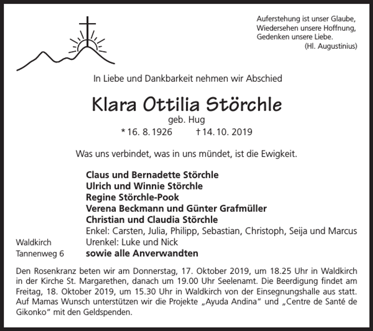 <p>Auferstehung ist unser Glaube,<br />Wiedersehen unsere Hoffnung,<br />Gedenken unsere Liebe.</p><p>(Hl. Augustinius)</p><p>In Liebe und Dankbarkeit nehmen wir Abschied</p><p>Klara Ottilia Störchle<br />geb. Hug<br />* 16. 8. 1926<br />† 14. 10. 2019</p><p>Was uns verbindet, was in uns mündet, ist die Ewigkeit.</p><p>Waldkirch<br />Tannenweg 6</p><p>Claus und Bernadette Störchle<br />Ulrich und Winnie Störchle<br />Regine Störchle-Pook<br />Verena Beckmann und Günter Grafmüller<br />Christian und Claudia Störchle<br />Enkel: Carsten, Julia, Philipp, Sebastian, Christoph, Seija und Marcus<br />Urenkel: Luke und Nick<br />sowie alle Anverwandten</p><p>Den Rosenkranz beten wir am Donnerstag, 17. Oktober 2019, um 18.25 Uhr in Waldkirch<br />in der Kirche St. Margarethen, danach um 19.00 Uhr Seelenamt. Die Beerdigung findet am<br />Freitag, 18. Oktober 2019, um 15.30 Uhr in Waldkirch von der Einsegnungshalle aus statt.<br />Auf Mamas Wunsch unterstützen wir die Projekte „Ayuda Andina“ und „Centre de Santé de<br />Gikonko“ mit den Geldspenden.</p>