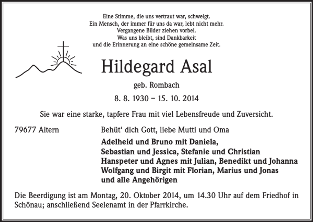 <p>Eine Stimme, die uns vertraut war, schweigt.<br />Ein Mensch, der immer für uns da war, lebt nicht mehr.<br />Vergangene Bilder ziehen vorbei.<br />Was uns bleibt, sind Dankbarkeit<br />und die Erinnerung an eine schöne gemeinsame Zeit.</p><p>Hildegard Asal<br />geb. Rombach<br />8. 8. 1930 – 15. 10. 2014<br />Sie war eine starke, tapfere Frau mit viel Lebensfreude und Zuversicht.<br />79677 Aitern</p><p>Behüt‘ dich Gott, liebe Mutti und Oma<br />Adelheid und Bruno mit Daniela,<br />Sebastian und Jessica, Stefanie und Christian<br />Hanspeter und Agnes mit Julian, Benedikt und Johanna<br />Wolfgang und Birgit mit Florian, Marius und Jonas<br />und alle Angehörigen</p><p>Die Beerdigung ist am Montag, 20. Oktober 2014, um 14.30 Uhr auf dem Friedhof in<br />Schönau; anschließend Seelenamt in der Pfarrkirche.</p>