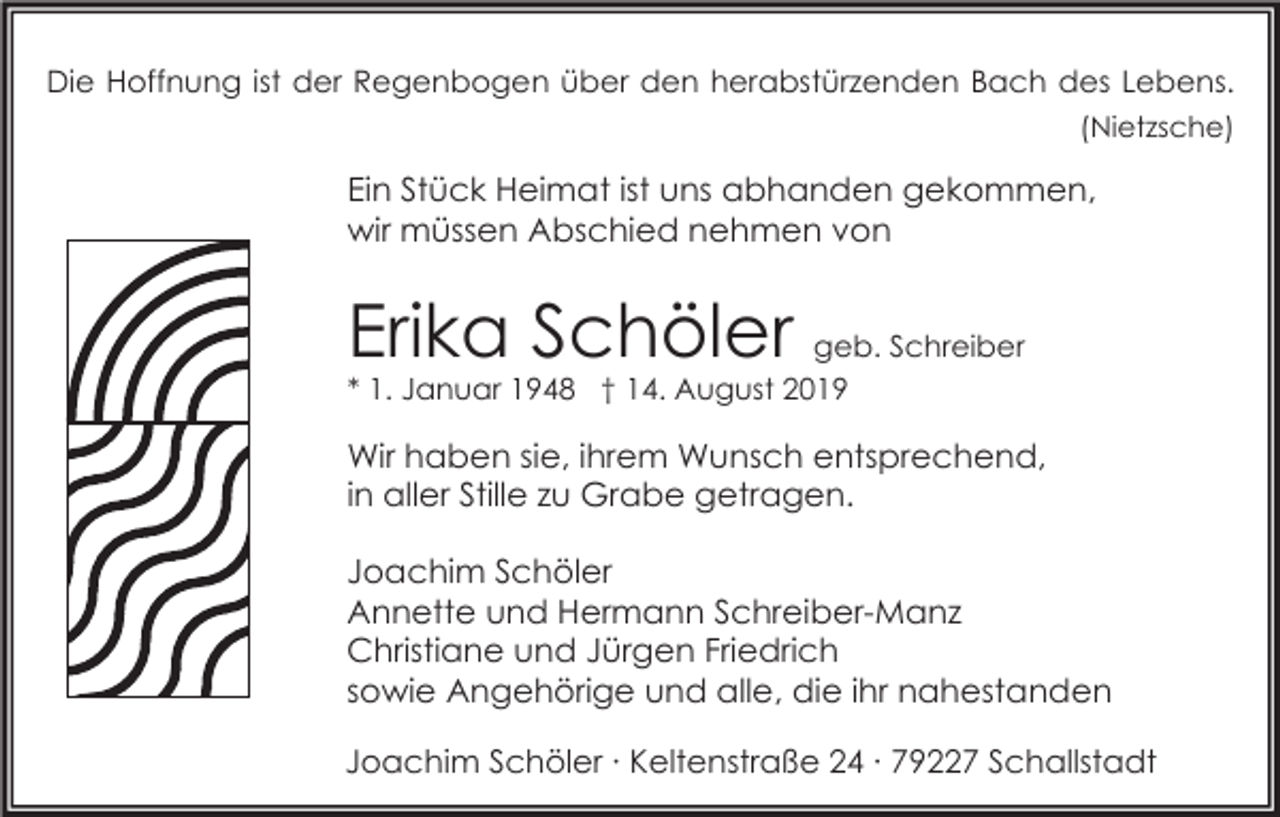 <p>Die Hoffnung ist der Regenbogen über den herabstürzenden Bach des Lebens.<br />(Nietzsche)</p><p>Ein Stück Heimat ist uns abhanden gekommen,<br />wir müssen Abschied nehmen von</p><p>Erika Schöler geb. Schreiber<br />* 1. Januar 1948 † 14. August 2019</p><p>Wir haben sie, ihrem Wunsch entsprechend,<br />in aller Stille zu Grabe getragen.<br />Joachim Schöler<br />Annette und Hermann Schreiber-Manz<br />Christiane und Jürgen Friedrich<br />sowie Angehörige und alle, die ihr nahestanden<br />Joachim Schöler ∙ Keltenstraße 24 ∙ 79227 Schallstadt</p>
