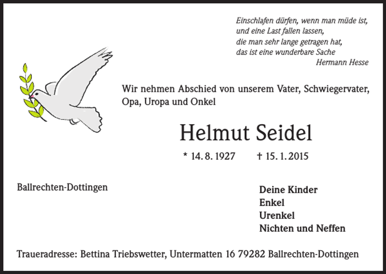 <p>Einschlafen dürfen, wenn man müde ist,<br />und eine Last fallen lassen,<br />die man sehr lange getragen hat,<br />das ist eine wunderbare Sache<br />Hermann Hesse</p><p>Wir nehmen Abschied von unserem Vater, Schwiegervater,<br />Opa, Uropa und Onkel</p><p>Helmut Seidel<br />* 14. 8. 1927<br />Ballrechten-Dottingen</p><p>† 15. 1. 2015<br />Deine Kinder<br />Enkel<br />Urenkel<br />Nichten und Neffen</p><p>Traueradresse: Bettina Triebswetter, Untermatten 16 79282 Ballrechten-Dottingen</p>