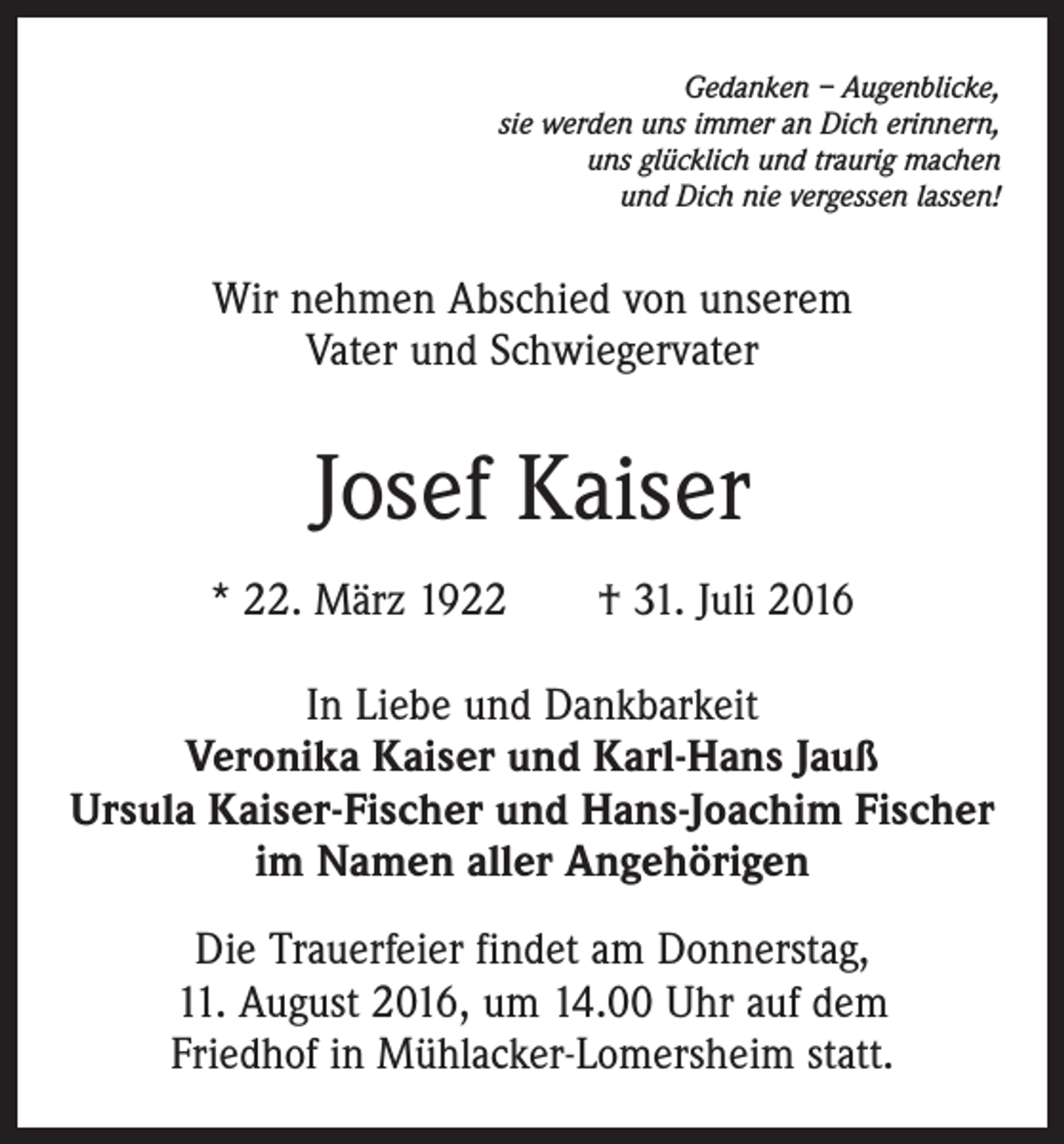 <p>Gedanken – Augenblicke,<br />sie werden uns immer an Dich erinnern,<br />uns glücklich und traurig machen<br />und Dich nie vergessen lassen!</p><p>Wir nehmen Abschied von unserem<br />Vater und ­Schwiegervater</p><p>Josef Kaiser<br />* 22. März 1922 † 31. Juli 2016<br />In Liebe und Dankbarkeit<br />Veronika Kaiser und Karl-Hans Jauß<br />Ursula Kaiser-Fischer und Hans-Joachim Fischer<br />im Namen aller Angehörigen<br />Die Trauerfeier findet am Donnerstag,<br />11. August 2016, um 14.00 Uhr auf dem<br />Friedhof in Mühlacker-Lomersheim statt.</p>