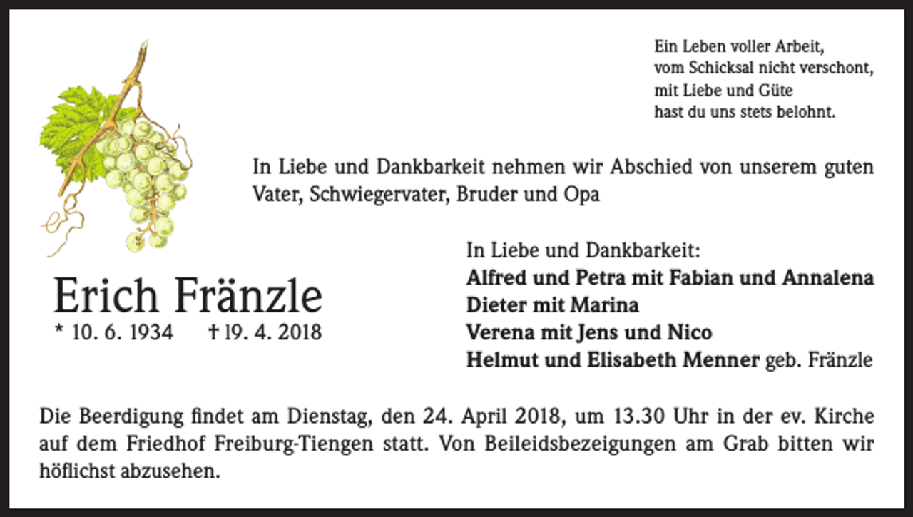 <p>Ein Leben voller Arbeit,<br />vom Schicksal nicht verschont,<br />mit Liebe und Güte<br />hast du uns stets belohnt.</p><p>In Liebe und Dankbarkeit nehmen wir Abschied von unserem guten<br />Vater, Schwiegervater, Bruder und Opa</p><p>Erich Fränzle<br />* 10. 6. 1934</p><p>† l9. 4. 2018</p><p>In Liebe und Dankbarkeit:<br />Alfred und Petra mit Fabian und Annalena<br />Dieter mit Marina<br />Verena mit Jens und Nico<br />Helmut und Elisabeth Menner geb. Fränzle</p><p>Die Beerdigung findet am Dienstag, den 24. April 2018, um 13.30 Uhr in der ev. Kirche<br />auf dem Friedhof Freiburg-Tiengen statt. Von Beileidsbezeigungen am Grab bitten wir<br />höflichst abzusehen.</p>