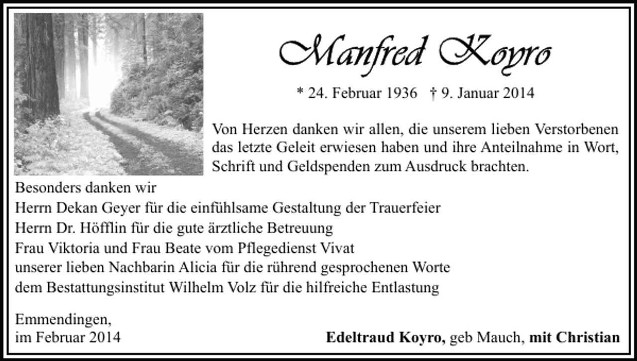 <p>* 24. Februar 1936 † 9. Januar 2014<br />Von Herzen danken wir allen, die unserem lieben Verstorbenen<br />das letzte Geleit erwiesen haben und ihre Anteilnahme in Wort,<br />Schrift und Geldspenden zum Ausdruck brachten.<br />Besonders danken wir<br />Herrn Dekan Geyer für die einfühlsame Gestaltung der Trauerfeier<br />Herrn Dr. Höfflin für die gute ärztliche Betreuung<br />Frau Viktoria und Frau Beate vom Pflegedienst Vivat<br />unserer lieben Nachbarin Alicia für die rührend gesprochenen Worte<br />dem Bestattungsinstitut Wilhelm Volz für die hilfreiche Entlastung<br />Emmendingen,<br />im Februar 2014</p><p>Edeltraud Koyro, geb Mauch, mit Christian</p>