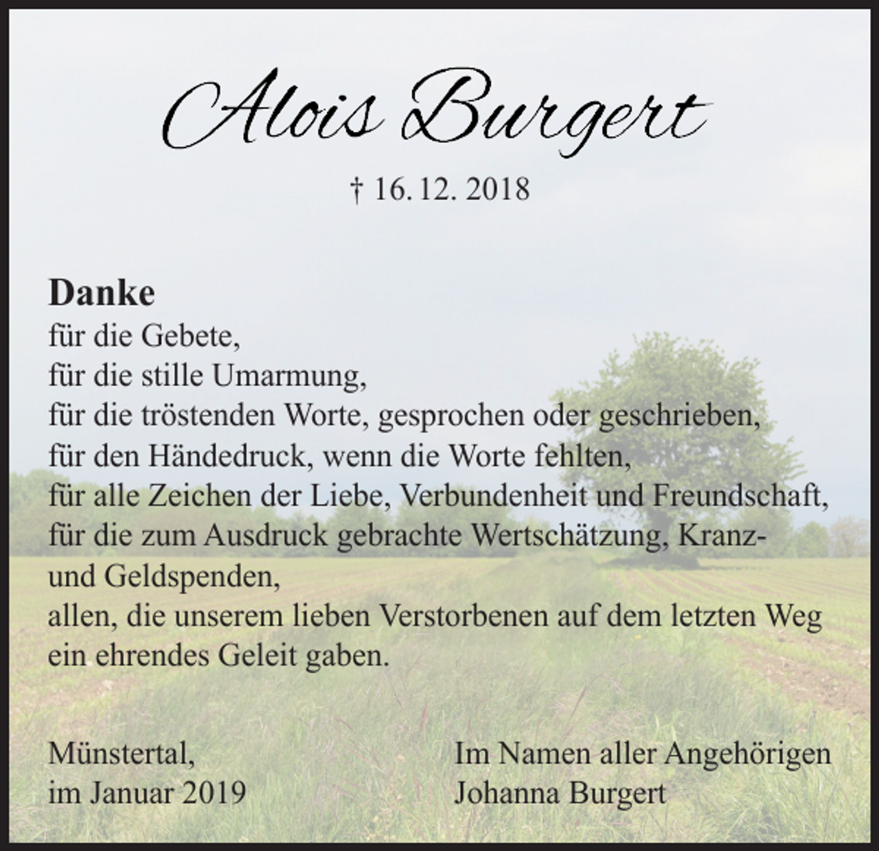 <p>† 16. 12. 2018</p><p>Danke</p><p>für die Gebete,<br />für die stille Umarmung,<br />für die tröstenden Worte, gesprochen oder geschrieben,<br />für den Händedruck, wenn die Worte fehlten,<br />für alle Zeichen der Liebe, Verbundenheit und Freundschaft,<br />für die zum Ausdruck gebrachte Wertschätzung, Kranzund Geldspenden,<br />allen, die unserem lieben Verstorbenen auf dem letzten Weg<br />ein ehrendes Geleit gaben.<br />Münstertal,<br />im Januar 2019</p><p>Im Namen aller Angehörigen<br />Johanna Burgert</p>