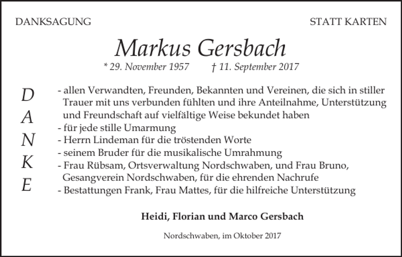 <p>DDANKSAGUNG<br />A N KS A G U N G</p><p>S T A T T KARTEN<br />K ARTE N<br />STATT</p><p>M ar k us Gers<br />b ac h<br />Markus<br />Gersbach</p><p>* 29.<br />2 9. November<br />N o ve m ber</p><p>DD<br />AA<br />NN<br />KK<br />EE</p><p>†† 11.<br />. September<br />Se pte m ber</p><p>- allen<br />all e n Verwandten,<br />V er w a n dt e n, Freunden,<br />Fr eu n d e n, Bekannten<br />B e k a n nt e n uund<br />n d Vereinen,<br />V er ei n e n, die<br />di e sich<br />si c h in<br />i n stiller<br />still er<br />Trauer<br />Tr a u er mit<br />mit uns<br />u n s verbunden<br />v er b u nd e n ffühlten<br />ü hlt e n uund<br />n d i ihre<br />hr e Anteilnahme,<br />A nt eil n a h m e, Unterstützung<br />U nt er st üt z u n g<br />u n d Freundschaft<br />Fr e u n d s c h aft auf<br />a uf vielfältige<br />vi elf älti g e Weise<br />W ei s e bekundet<br />b e k un d et hhaben<br />a be n<br />und<br />- ffür<br />ür jjede<br />e d e stille<br />still e Umarmung<br />U m ar mu n g<br />- Herrn<br />H err n Lindeman<br />Li n d e m a n ffür<br />ür die<br />di e tröstenden<br />tr ö st e n d e n Worte<br />W ort e<br />- seinem<br />s ei n e m Bruder<br />Br u d er ffür<br />ür die<br />di e musikalische<br />m u si k ali s c h e Umrahmung<br />U mr a h mu n g<br />Frau<br />- Frau<br />Fr a u Rübsam,<br />R ü b s a m, Ortsverwaltung<br />Ort s v erw alt u n g NNordschwaben,<br />or d s c h w a b e n, und<br />u n d Fr<br />a u Bruno,<br />Br u n o,<br />Gesangverein<br />G e s a n g v er ei n Nordschwaben,<br />N or d s ch w a b e n, ffür<br />ür die<br />di e eehrenden<br />hr e n d e n Nachrufe<br />N a c hr uf e<br />- Bestattungen<br />B e st att u n g e n Frank,<br />Fr a n k, Frau<br />Fr a u Mattes,<br />M att e s, ffür<br />ür die<br />di e hilfreiche<br />hilfr ei c h e Unterstützung<br />U nt er st üt z u n g<br />HHeidi,<br />ei di, FlFlorian<br />ori a n uund<br />n d Marco<br />M a r c o Gersbach<br />G er s b a c h<br />NNordschwaben,<br />or d s c h w a b e n, i im<br />m OOktober<br />k t o b er</p>