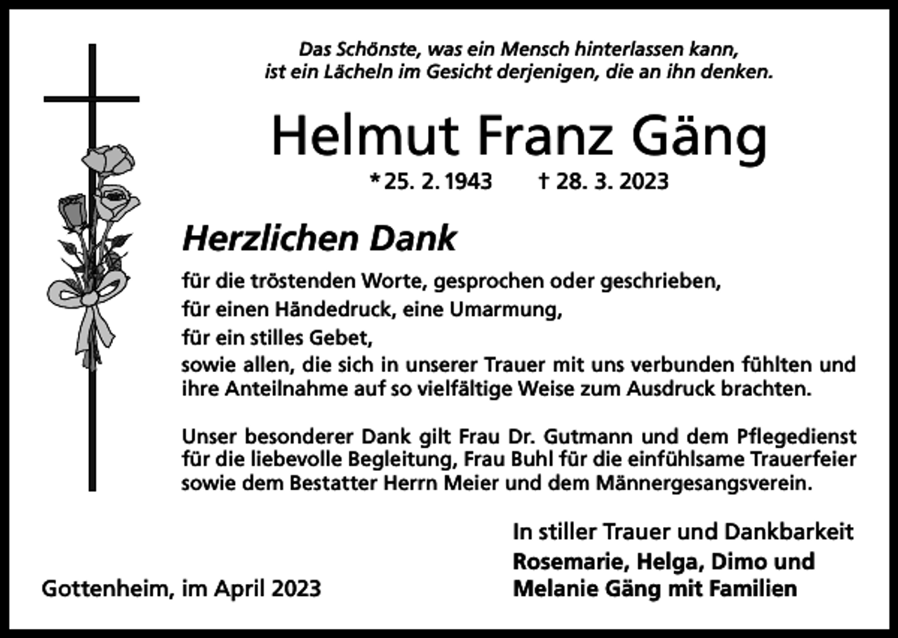 <p>Das Schönste, was ein Mensch hinterlassen kann,<br />ist ein Lächeln im Gesicht derjenigen, die an ihn denken.</p><p>Helmut Franz Gäng<br />* 25. 2. 1943 † 28. 3. 2023</p><p>Herzlichen Dank<br />für die tröstenden Worte, gesprochen oder geschrieben,<br />für einen Händedruck, eine Umarmung,<br />für ein stilles Gebet,<br />sowie allen, die sich in unserer Trauer mit uns verbunden fühlten und<br />ihre Anteilnahme auf so vielfältige Weise zum Ausdruck brachten.<br />Unser besonderer Dank gilt Frau Dr. Gutmann und dem Pflegedienst<br />für die liebevolle Begleitung, Frau Buhl für die einfühl­same Trauerfeier<br />sowie dem Bestatter Herrn Meier und dem Männergesangsverein.</p><p>Gottenheim, im April 2023</p><p>In stiller Trauer und Dankbarkeit<br />Rosemarie, Helga, Dimo und<br />Melanie Gäng mit Familien</p>