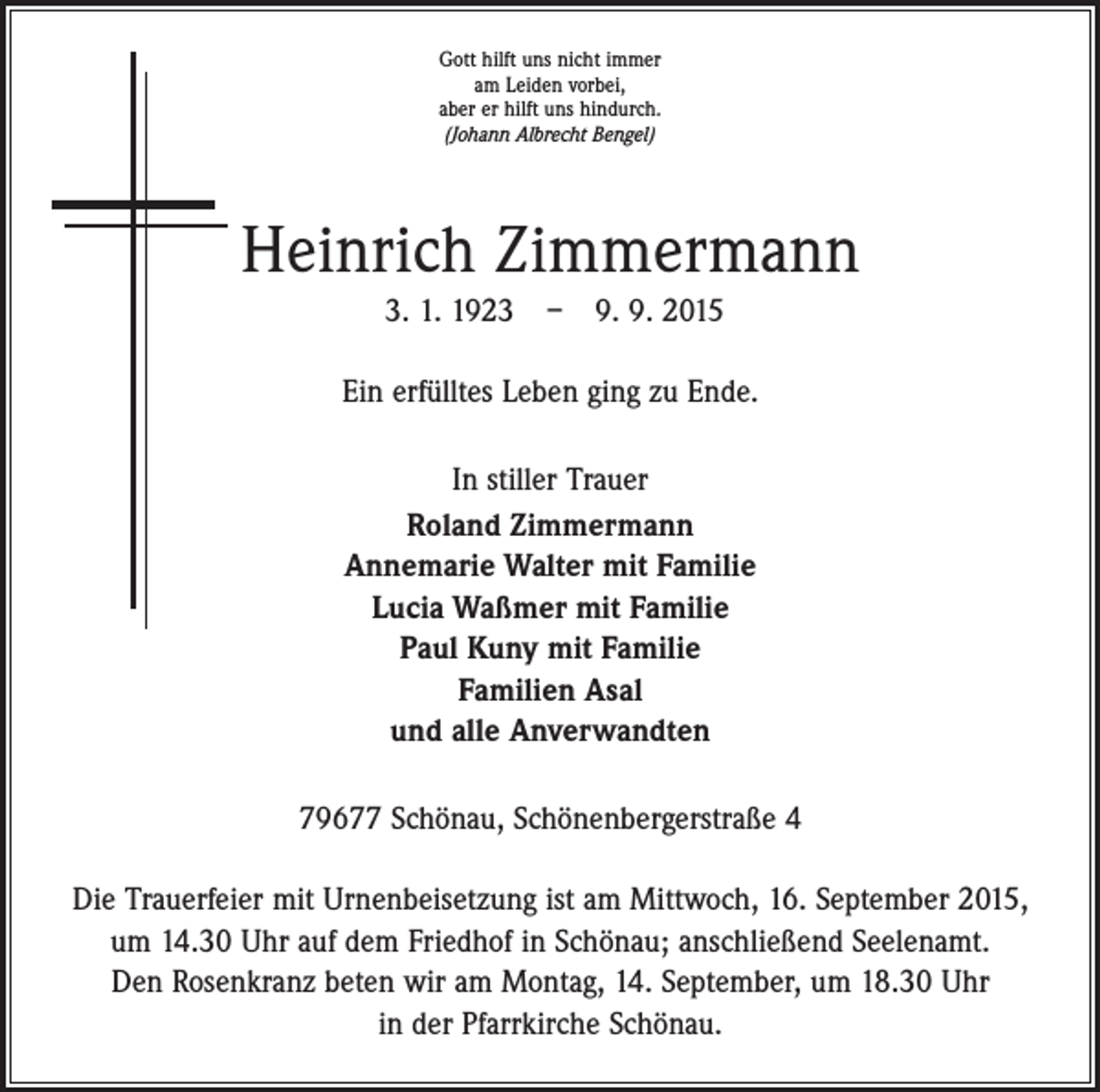<p>Gott hilft uns nicht immer<br />am Leiden vorbei,<br />aber er hilft uns hindurch.<br />(Johann Albrecht Bengel)</p><p>Heinrich Zimmermann<br />3. 1. 1923 – 9. 9. 2015<br />Ein erfülltes Leben ging zu Ende.<br />In stiller Trauer<br />Roland Zimmermann<br />Annemarie Walter mit Familie<br />Lucia Waßmer mit Familie<br />Paul Kuny mit Familie<br />Familien Asal<br />und alle Anverwandten<br />79677 Schönau, Schönenbergerstraße 4<br />Die Trauerfeier mit Urnenbeisetzung ist am Mittwoch, 16. September 2015,<br />um 14.30 Uhr auf dem Friedhof in Schönau; anschließend Seelenamt.<br />Den Rosenkranz beten wir am Montag, 14. September, um 18.30 Uhr<br />in der Pfarrkirche Schönau.</p>