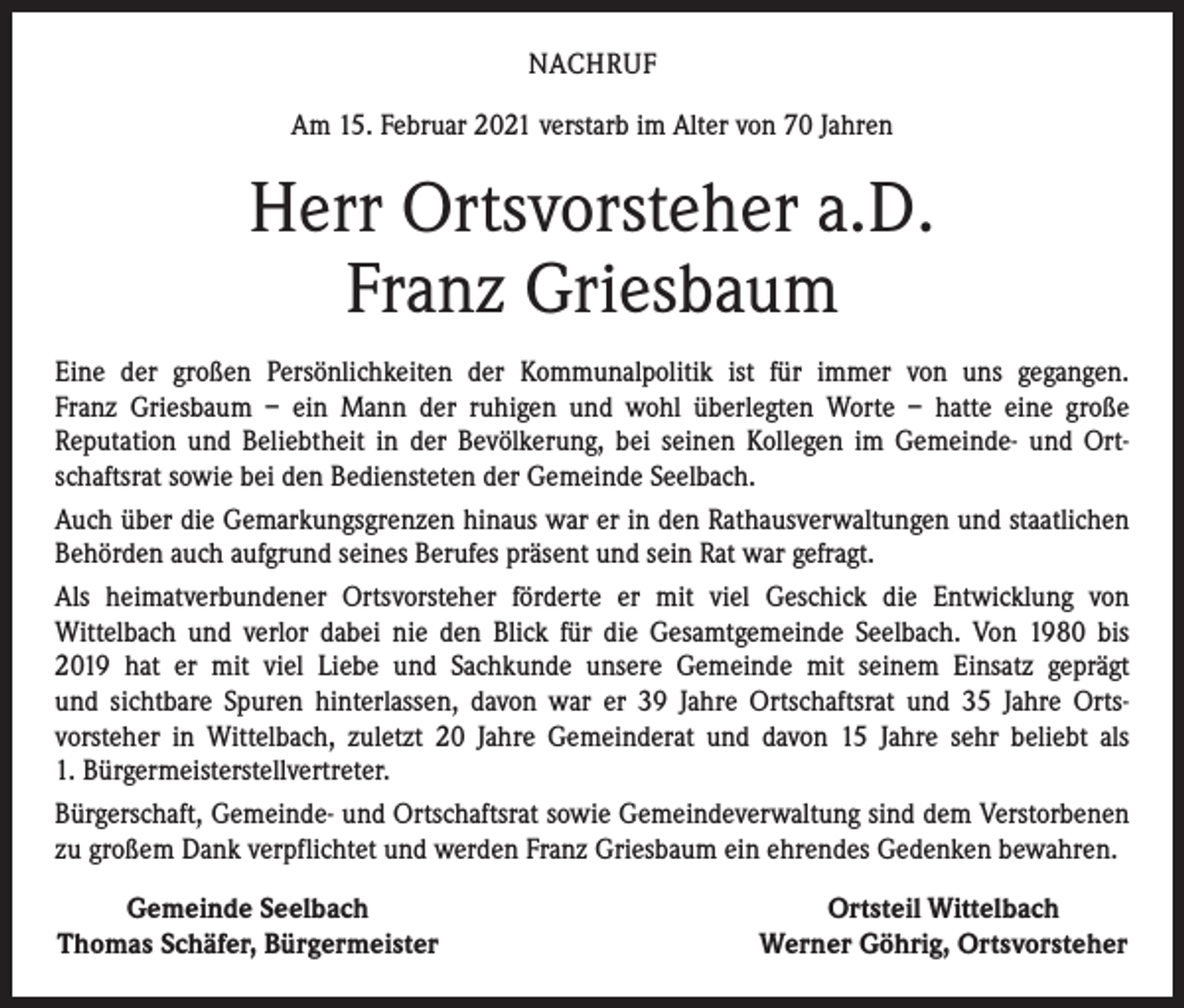 <p>NACHRUF<br />Am 15. Februar 2021 verstarb im Alter von 70 Jahren</p><p>Herr Ortsvorsteher a.D.<br />Franz Griesbaum<br />Eine der großen Persönlichkeiten der Kommunalpolitik ist für immer von uns gegangen.<br />Franz Griesbaum – ein Mann der ruhigen und wohl überlegten Worte – hatte eine große<br />­Reputation und Beliebtheit in der Bevölkerung, bei seinen Kollegen im Gemeinde- und Ortschaftsrat ­sowie bei den Bediensteten der Gemeinde Seelbach.<br />Auch über die Gemarkungsgrenzen hinaus war er in den Rathausverwaltungen und staat­lichen<br />Behörden auch aufgrund seines Berufes präsent und sein Rat war gefragt.<br />Als heimatverbundener Ortsvorsteher förderte er mit viel Geschick die Entwicklung von<br />­Wittelbach und verlor dabei nie den Blick für die Gesamtgemeinde Seelbach. Von 1980 bis<br />2019 hat er mit viel Liebe und Sachkunde unsere Gemeinde mit seinem Einsatz geprägt<br />und sichtbare Spuren hinterlassen, davon war er 39 Jahre Ortschaftsrat und 35 Jahre ­Orts­vorsteher in Wittelbach, zuletzt 20 Jahre Gemeinderat und davon 15 Jahre sehr beliebt als<br />1. Bürgermeisterstellvertreter.<br />Bürgerschaft, Gemeinde- und Ortschaftsrat sowie Gemeindeverwaltung sind dem ­Verstorbenen<br />zu großem Dank verpflichtet und werden Franz Griesbaum ein ehrendes Gedenken bewahren.</p><p>Gemeinde Seelbach<br />Thomas Schäfer, Bürgermeister</p><p>Ortsteil Wittelbach<br />Werner Göhrig, Ortsvorsteher</p>