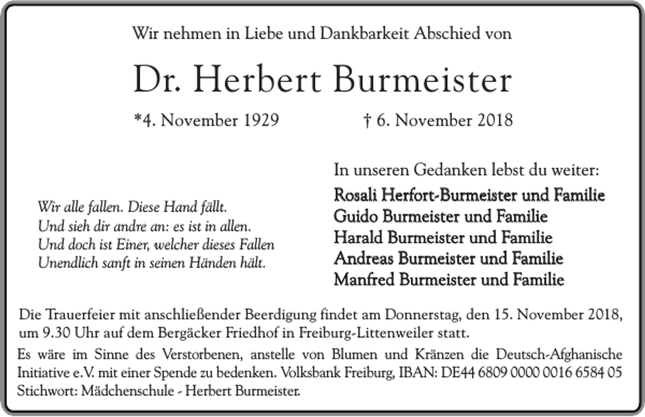 <p>Wir nehmen in Liebe und Dankbarkeit Abschied von</p><p>Dr. Herbert Burmeister<br />*4. November 1929</p><p>Wir alle fallen. Diese Hand fällt.<br />Und sieh dir andre an: es ist in allen.<br />Und doch ist Einer, welcher dieses Fallen<br />Unendlich sanft in seinen Händen hält.</p><p>† 6. November 2018</p><p>In unseren Gedanken lebst du weiter:<br />Rosali Herfort-Burmeister und Familie<br />Guido Burmeister und Familie<br />Harald Burmeister und Familie<br />Andreas Burmeister und Familie<br />Manfred Burmeister und Familie</p><p>Die Trauerfeier mit anschließender Beerdigung findet am Donnerstag, den 15. November 2018,<br />um 9.30 Uhr auf dem Bergäcker Friedhof in Freiburg-Littenweiler statt.<br />Es wäre im Sinne des Verstorbenen, anstelle von Blumen und Kränzen die Deutsch-Afghanische<br />Initiative e.V. mit einer Spende zu bedenken. Volksbank Freiburg, IBAN: DE44 6809 001584 05<br />Stichwort: Mädchenschule - Herbert Burmeister.</p>