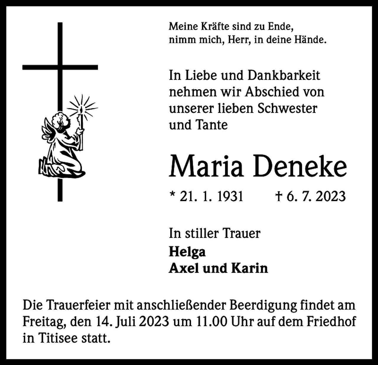 <p>Meine Kräfte sind zu Ende,<br />nimm mich, Herr, in deine Hände.</p><p>In Liebe und Dankbarkeit<br />­nehmen wir Abschied von<br />unserer lieben Schwester<br />und Tante</p><p>Maria Deneke<br />* 21. 1. 1931 † 6. 7. 2023<br />In stiller Trauer<br />Helga<br />Axel und Karin<br />Die Trauerfeier mit anschließender Beerdigung findet am<br />Freitag, den 14. Juli 2023 um 11.00 Uhr auf dem Friedhof<br />in Titisee statt.</p>