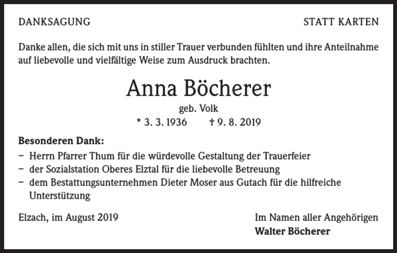 <p>DANKSAGUNG</p><p>STATT KARTEN</p><p>Danke allen, die sich mit uns in stiller Trauer verbunden fühlten und ihre Anteilnahme<br />auf liebevolle und vielfältige Weise zum Ausdruck brachten.</p><p>Anna Böcherer<br />geb. Volk<br />* 3. 3. 1936 † 9. 8. 2019<br />Besonderen Dank:<br />– Herrn Pfarrer Thum für die würdevolle Gestaltung der Trauerfeier<br />– der Sozialstation Oberes Elztal für die liebevolle Betreuung<br />– dem Bestattungsunternehmen Dieter Moser aus Gutach für die hilfreiche<br />Unterstützung<br />Elzach, im August 2019</p><p>Im Namen aller Angehörigen<br />Walter Böcherer</p>