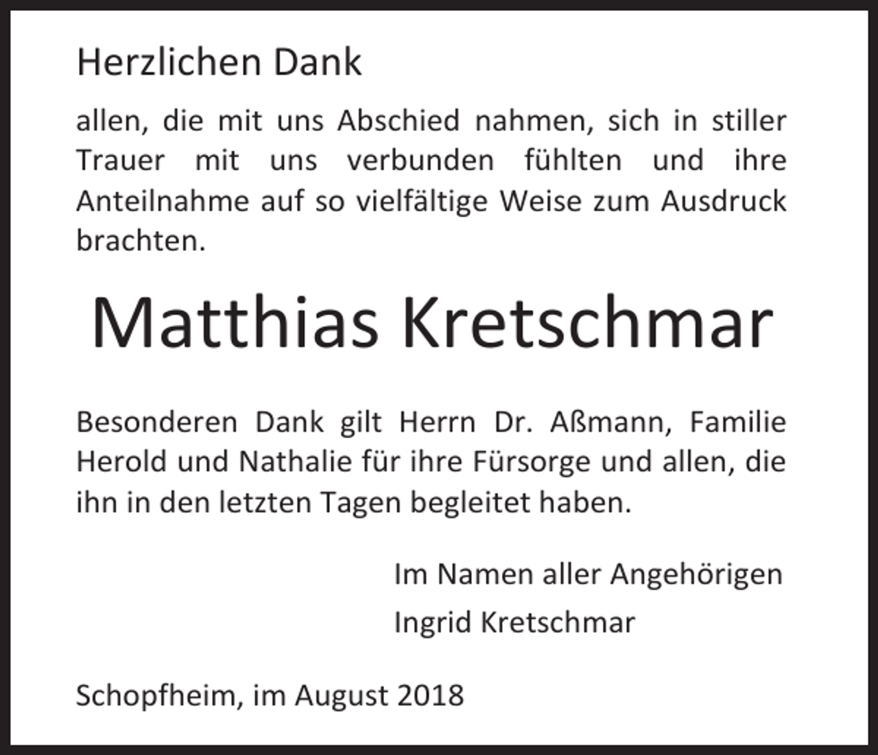 <p>Herzlichen Dank<br />allen, die mit uns Abschied nahmen, sich in stiller<br />Trauer mit uns verbunden fühlten und ihre<br />Anteilnahme auf so vielfältige Weise zum Ausdruck<br />brachten.</p><p>Matthias Kretschmar<br />Besonderen Dank gilt Herrn Dr. Aßmann, Familie<br />Herold und Nathalie für ihre Fürsorge und allen, die<br />ihn in den letzten Tagen begleitet haben.<br />Im Namen aller Angehörigen<br />Ingrid Kretschmar<br />Schopfheim, im August 2018</p>