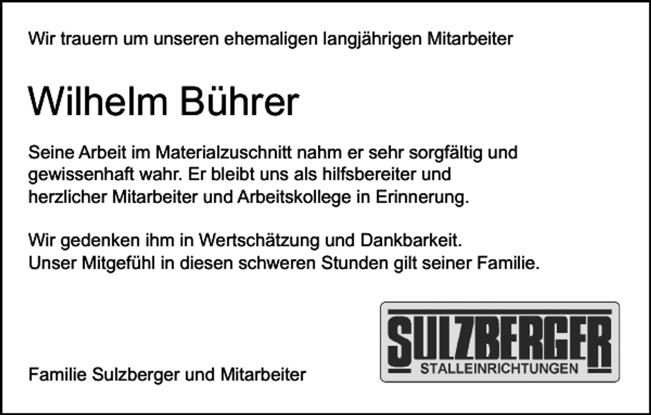 <p>Wir trauern um unseren ehemaligen langjährigen Mitarbeiter</p><p>Wilhelm Bührer<br />Seine Arbeit im Materialzuschnitt nahm er sehr sorgfältig und<br />gewissenhaft wahr. Er bleibt uns als hilfsbereiter und<br />herzlicher Mitarbeiter und Arbeitskollege in Erinnerung.<br />Wir gedenken ihm in Wertschätzung und Dankbarkeit.<br />Unser Mitgefühl in diesen schweren Stunden gilt seiner Familie.</p><p>Familie Sulzberger und Mitarbeiter</p>