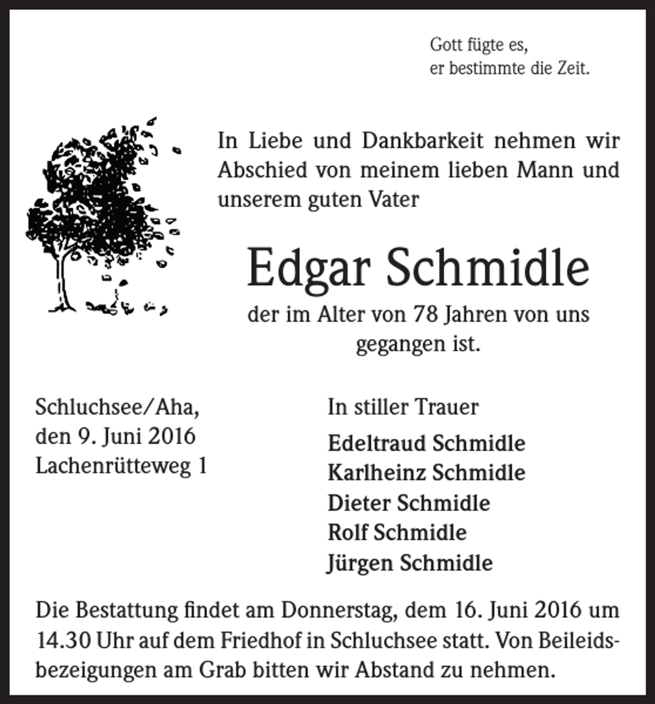 <p>Gott fügte es,<br />er bestimmte die Zeit.</p><p>In Liebe und Dankbarkeit nehmen wir<br />Abschied von meinem lieben Mann und<br />unserem guten Vater</p><p>Edgar Schmidle<br />der im Alter von 78 Jahren von uns<br />gegangen ist.<br />Schluchsee/Aha,<br />den 9. Juni 2016<br />Lachenrütteweg 1</p><p>In stiller Trauer<br />Edeltraud Schmidle<br />Karlheinz Schmidle<br />Dieter Schmidle<br />Rolf Schmidle<br />Jürgen Schmidle</p><p>Die Bestattung findet am Donnerstag, dem 16. Juni 2016 um<br />14.30 Uhr auf dem Friedhof in Schluchsee statt. Von Beileidsbezeigungen am Grab bitten wir Abstand zu nehmen.</p>