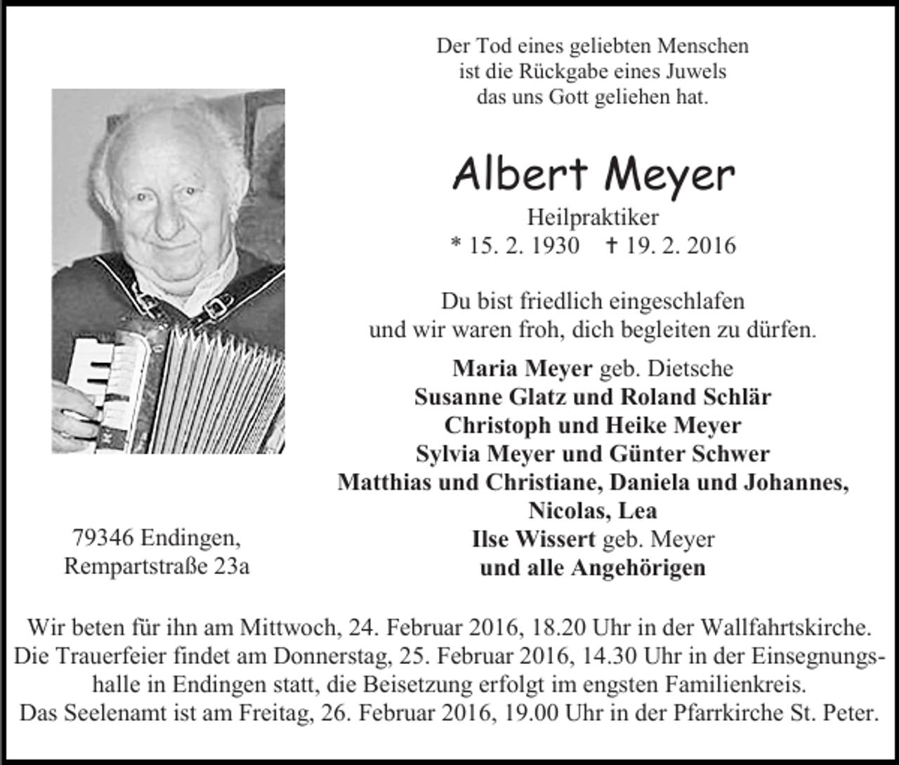 <p>Der Tod eines geliebten Menschen<br />ist die Rückgabe eines Juwels<br />das uns Gott geliehen hat.</p><p>Albert Meyer<br />Heilpraktiker<br />* 15. 2. 1930  19. 2. 2016</p><p>Du bist friedlich eingeschlafen<br />und wir waren froh, dich begleiten zu dürfen.</p><p>79346 Endingen,<br />Rempartstraße 23a</p><p>Maria Meyer geb. Dietsche<br />Susanne Glatz und Roland Schlär<br />Christoph und Heike Meyer<br />Sylvia Meyer und Günter Schwer<br />Matthias und Christiane, Daniela und Johannes,<br />Nicolas, Lea<br />Ilse Wissert geb. Meyer<br />und alle Angehörigen</p><p>Wir beten für ihn am Mittwoch, 24. Februar 2016, 18.20 Uhr in der Wallfahrtskirche.<br />Die Trauerfeier findet am Donnerstag, 25. Februar 2016, 14.30 Uhr in der Einsegnungshalle in Endingen statt, die Beisetzung erfolgt im engsten Familienkreis.<br />Das Seelenamt ist am Freitag, 26. Februar 2016, 19.00 Uhr in der Pfarrkirche St. Peter.</p>