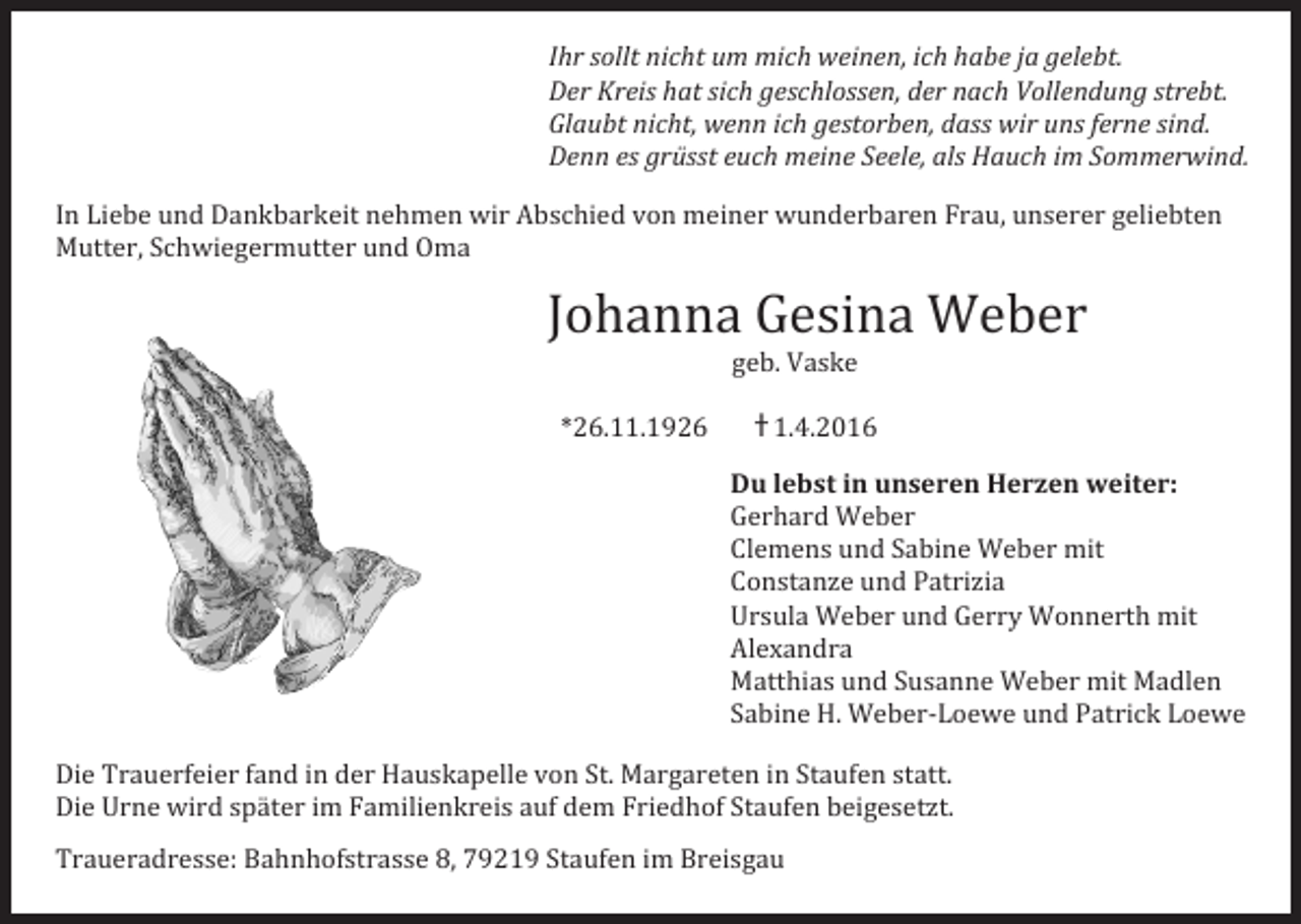 <p>Glaubt<br />nicht,<br />wenn<br />ich<br />gestorben,<br />dass<br />wir</p><p>Ihr<br />sollt<br />nicht<br />um<br />mich<br />weinen,<br />ich<br />habe<br />ja<br />gelebt.</p><p>Denn<br />es<br />grüsst</p><p>euch</p><p>meine<br />gSeliebten</p><p>eele,<br />als<br />Hauch<br />In</p><p>L<br />iebe</p><p>u<br />nd</p><p>D<br />ankbarkeit</p><p>n<br />ehmen</p><p>w<br />ir</p><p>A<br />bschied</p><p>v<br />on</p><p>m<br />einer</p><p>w<br />underbaren</p><p>nserer</p><p>In<br />Liebe<br />und<br />Dankbarkeit<br />nehmen<br />wir<br />Abschied</p><p>vn<br />on</p><p>meiner</p><p>underbaren</p><p>Fh<br />rau,</p><p>ujVa</p><p>nserer</p><p>geliebten</p><p>Der<br />sK<br />reis</p><p>hat</p><p>suich</p><p>gw<br />eschlossen,</p><p>er<br />F<br />nrau,</p><p>ach<br />u<br />ollendung</p><p>strebt.</p><p>Ihr</p><p>ollt</p><p>icht</p><p>m<br />m<br />ich</p><p>weinen,<br />dich</p><p>abe</p><p>gelebt.</p><p>Mutter,</p><p>S<br />chwiegermutter</p><p>u<br />nd</p><p>O<br />ma</p><p>Mutter,<br />SIn</p><p>chwiegermutter</p><p>und<br />Oma</p><p>Glaubt</p><p>nicht,</p><p>enn</p><p>im<br />ch<br />einer</p><p>gestorben,</p><p>wVir</p><p>ns<br />ferne</p><p>ind.<br />geliebte<br />Liebe<br />und<br />Dankbarkeit</p><p>nehmen</p><p>wir</p><p>bschied</p><p>von</p><p>wunderbaren</p><p>Furau,</p><p>unserer</p><p>Der</p><p>KA<br />reis</p><p>hat<br />w<br />sich</p><p>geschlossen,</p><p>der<br />dnass</p><p>ach</p><p>ollendung</p><p>sstrebt.</p><p>Denn<br />es</p><p>grüsst</p><p>euch<br />ich</p><p>meine</p><p>Seele,<br />adls</p><p>Hauch</p><p>ins</p><p>m<br />fSerne</p><p>ommerwind.</p><p>Mutter,<br />Schwiegermutter</p><p>Oma</p><p>Glaubt</p><p>icht,</p><p>wenn</p><p>gestorben,</p><p>wir<br />wuunderbaren</p><p>sind.</p><p>In<br />Liebe<br />und<br />uDnd</p><p>ankbarkeit</p><p>nnehmen</p><p>wir<br />Abschied</p><p>von<br />mass</p><p>einer</p><p>Frau,<br />uns<br />Denn<br />eus<br />nd</p><p>grüsst</p><p>Mutter,<br />Schwiegermutter</p><p>Oma<br />euch<br />meine<br />Seele,<br />als<br />Hauch<br />im<br />Sommerwind.</p><p>JJohanna</p><p>ohanna<br />G<br />Gesina</p><p>esina<br />W<br />Weber<br />eber</p><p>Johanna<br />Gesina<br />Weber</p><p>Johanna<br />Gesina<br />Weber</p><p>Johanna<br />Gesina<br />Weber</p><p>Johanna<br />Gesina<br />Weber</p><p>In<br />Liebe<br />und<br />Dankbarkeit<br />nehmen<br />wir<br />Abschied<br />von<br />meiner<br />wunderbaren</p><p>Frau,<br />unserer<br />geliebten</p><p>Mutter,</p><p>Suchwiegermutter</p><p>u<br />nd</p><p>Oma<br />wir<br />Abschied<br />von<br />meiner<br />wunderbaren</p><p>In</p><p>L<br />iebe</p><p>nd</p><p>D<br />ankbarkeit</p><p>n<br />ehmen</p><p>F<br />rau,<br />unserer<br />geliebten</p><p>ggeb.</p><p>Vaske</p><p>Mutter,</p><p>Schwiegermutter<br />und<br />Oma<br />eb.<br />Vaske</p><p>geb.<br />Vaske</p><p>*26.11.1926</p><p>*26.11.1926</p><p>+<br />+1.4.2016</p><p>1.4.2016</p><p>geb.<br />Vaske</p><p>*26.11.1926</p><p>+1.4.2016</p><p>*26.11.1926</p><p>†+1.4.2016</p><p>H<br />Du<br />llebst</p><p>ebst<br />iin</p><p>n<br />u<br />unseren</p><p>nseren</p><p>Herzen</p><p>erzen<br />w<br />weiter:</p><p>eiter:</p><p>geb.<br />Vaske</p><p>Du</p><p>Gerhard</p><p>W<br />eber</p><p>Weber</p><p>Du</p><p>lebst<br />in<br />unseren<br />Herzen<br />weiter:</p><p>geb.<br />Vaske</p><p>Gerhard</p><p>u<br />W<br />Clemens<br />Gerhard</p><p>und</p><p>nd<br />SSabine</p><p>abine</p><p>Weber</p><p>eber<br />m<br />mit</p><p>it</p><p>*26.11.1926</p><p>+1.4.2016<br />Clemens</p><p>Weber</p><p>Du<br />lebst<br />in<br />unseren<br />Herzen<br />weit<br />Constanze</p><p>u<br />nd</p><p>P<br />atrizia</p><p>und<br />Patrizia</p><p>Clemens</p><p>und<br />Gerhard</p><p>Sabine<br />WW<br />eber</p><p>mit</p><p>*26.11.1926</p><p>+1.4.2016<br />Constanze</p><p>eber</p><p>Ursula</p><p>eber</p><p>erry<br />W<br />Ursula<br />W<br />WConstanze</p><p>eber<br />u<br />und</p><p>nd<br />G<br />G<br />Wonnerth</p><p>onnerth<br />m<br />mit</p><p>it</p><p>uerry</p><p>nd</p><p>P<br />atrizia</p><p>Clemens<br />und<br />Sabine<br />Weber<br />mit</p><p>Alexandra</p><p>Alexandra</p><p>Du<br />lebst</p><p>in<br />unseren</p><p>erzen</p><p>weiter:</p><p>Ursula</p><p>Weber<br />H<br />u<br />nd</p><p>G<br />erry</p><p>W<br />onnerth</p><p>mit</p><p>Constanze</p><p>und</p><p>Patrizia</p><p>Matthias</p><p>u<br />nd</p><p>SSusanne</p><p>W<br />eber</p><p>m<br />it</p><p>Matthias</p><p>un</p><p>nd</p><p>usanne</p><p>W<br />eber<br />w<br />meiter:</p><p>it<br />M<br />Madlen</p><p>adlen</p><p>Gerhard</p><p>W<br />eber</p><p>Alexandra</p><p>Du</p><p>l<br />ebst</p><p>i<br />u<br />nseren</p><p>H<br />erzen</p><p>Ursula</p><p>Watrick</p><p>eber<br />uLnd</p><p>Gerry<br />Wonnerth<br />Sabine</p><p>H<br />.<br />.<br />uW<br />eber-­‐Loewe</p><p>u<br />Clemens</p><p>nd</p><p>Sabine</p><p>Sabine</p><p>HMatthias</p><p>W<br />eber-­‐Loewe</p><p>und</p><p>nd<br />mP<br />Pit</p><p>atrick</p><p>Loewe</p><p>oewe</p><p>und<br />W<br />Seber</p><p>usanne</p><p>W<br />eber</p><p>mit<br />Madlen</p><p>Gerhard</p><p>W<br />eber</p><p>Alexandra</p><p>Constanze</p><p>und</p><p>P<br />Sabine</p><p>Hatrizia</p><p>.<br />Weber-­‐Loewe</p><p>und</p><p>Patrick<br />W<br />Loewe</p><p>Clemens</p><p>nd</p><p>Sabine</p><p>WMatthias</p><p>eber<br />mit<br />u<br />nd</p><p>Susanne</p><p>eber<br />mit<br />M</p><p>Ursula<br />Wueber</p><p>Gerry<br />Wonnerth<br />mit</p><p>und<br />uPnd</p><p>Constanze</p><p>atrizia</p><p>Sabine</p><p>H<br />.</p><p>W<br />eber-­‐Loewe</p><p>und<br />Patric<br />Die</p><p>T<br />rauerfeier</p><p>f<br />and</p><p>i<br />n</p><p>d<br />er</p><p>H<br />auskapelle</p><p>v<br />on</p><p>S<br />t.</p><p>M<br />argareten</p><p>i<br />n</p><p>S<br />taufen</p><p>s<br />tatt.</p><p>Die<br />Trauerfeier<br />fand<br />in<br />der<br />Hauskapelle<br />von<br />St.<br />MUrsula</p><p>argareten</p><p>in<br />Sutaufen</p><p>statt.</p><p>Alexandra</p><p>WS<br />eber</p><p>nd</p><p>Gerry</p><p>it</p><p>Wonnerth</p><p>Die</p><p>w<br />sspäter</p><p>amilienkreis</p><p>aauf</p><p>riedhof</p><p>taufen</p><p>b</p><p>mit<br />Mm<br />Die<br />U<br />Urne</p><p>rne</p><p>wird</p><p>ird</p><p>päter<br />iim</p><p>m<br />fF<br />Fand</p><p>amilienkreis</p><p>uf<br />d<br />dem</p><p>em<br />F<br />FvAlexandra</p><p>riedhof</p><p>taufen</p><p>beigesetzt.</p><p>eigesetzt.</p><p>Matthias</p><p>u<br />nd<br />Susanne</p><p>eber</p><p>Die</p><p>Trauerfeier</p><p>in<br />der<br />Hauskapelle</p><p>on<br />St.<br />MSargareten</p><p>in</p><p>SW<br />taufen</p><p>statt.<br />adlen</p><p>Sabine</p><p>.<br />uW<br />eber-­‐Loewe</p><p>nd<br />Pm<br />atrick</p><p>Loewe</p><p>Die<br />Urne<br />wird<br />Die</p><p>später</p><p>im<br />Familienkreis</p><p>auf</p><p>dem<br />FHriedhof</p><p>Staufen</p><p>eigesetzt.</p><p>taufen</p><p>Matthias</p><p>nd</p><p>usanne</p><p>Wbu<br />eber</p><p>it<br />in</p><p>MSadlen</p><p>Trauerfeier</p><p>fand<br />in<br />der</p><p>Hauskapelle</p><p>St.<br />Margareten</p><p>statt.</p><p>Traueradresse:</p><p>vSon</p><p>Traueradresse:<br />B<br />Bahnhofstrasse</p><p>ahnhofstrasse<br />,<br />,</p><p>SStaufen</p><p>taufen<br />Sabine</p><p>m<br />B<br />Breisgau</p><p>reisgau</p><p>iim</p><p>H.<br />Weber-­‐Loewe</p><p>und<br />PSatrick</p><p>Loewe</p><p>Die<br />Urne<br />wird<br />später<br />im<br />Familienkreis</p><p>auf<br />dem<br />Friedhof</p><p>taufen</p><p>beigesetzt.</p><p>Traueradresse:<br />Bahnhofstrasse<br />8,<br />79219</p><p>Staufen<br />im<br />Breisgau</p>