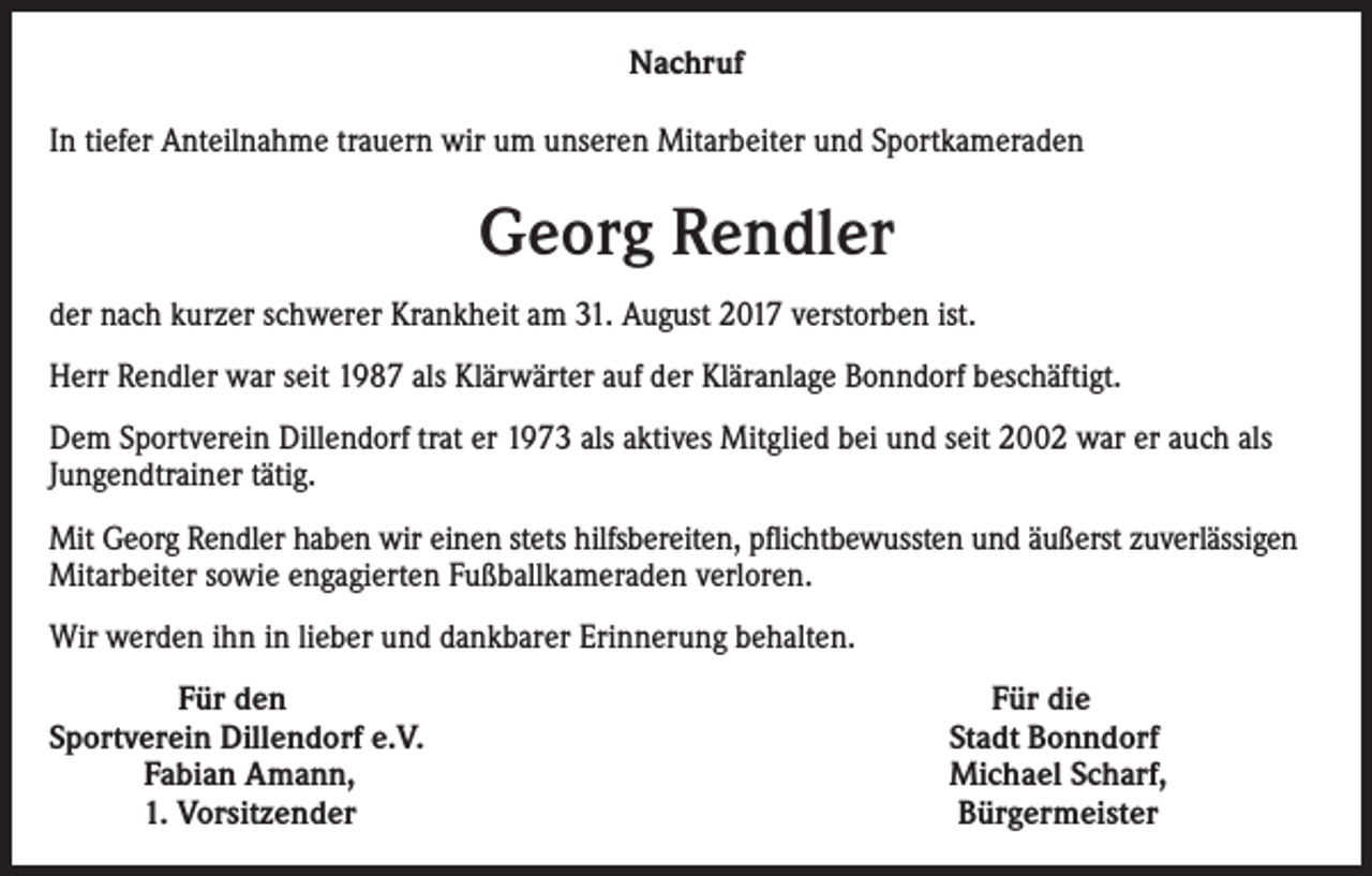 <p>Nachruf<br />In tiefer Anteilnahme trauern wir um unseren Mitarbeiter und Sportkameraden</p><p>Georg Rendler<br />der nach kurzer schwerer Krankheit am 31. August 2017 verstorben ist.<br />Herr Rendler war seit 1987 als Klärwärter auf der Kläranlage Bonndorf beschäftigt.<br />Dem Sportverein Dillendorf trat er 1973 als aktives Mitglied bei und seit 2002 war er auch als<br />Jungendtrainer tätig.<br />Mit Georg Rendler haben wir einen stets hilfsbereiten, pflichtbewussten und äußerst zuverlässigen<br />Mitarbeiter sowie engagierten Fußballkameraden verloren.<br />Wir werden ihn in lieber und dankbarer Erinnerung behalten.<br />Für den<br />Sportverein Dillendorf e.V.<br />Fabian Amann,<br />1. Vorsitzender</p><p>Für die<br />Stadt Bonndorf<br />Michael Scharf,<br />Bürgermeister</p>